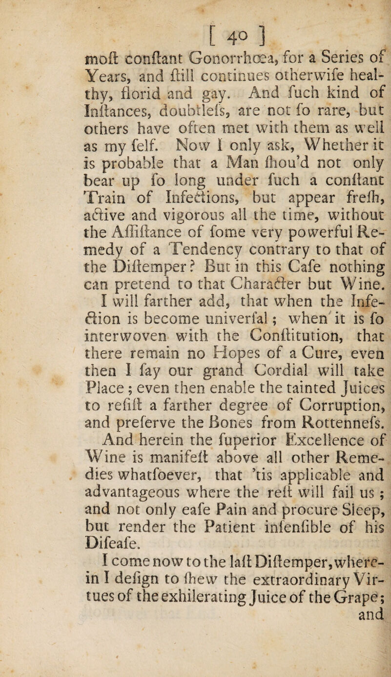 [40 ] moft conftant Gonorrhoea, for a Series of Years, and ftili continues otherwife heal¬ thy, florid and gay. And fuch kind of Inliances, doubtlels, are not fo rare, but others have often met with them as well as my felf. Now I only ask, Whether it is probable that a Man Ihou’d not only bear up fo long under fuch a conllant Train of Infections, but appear freih, active and vigorous all the time, without the Affiftance of force very powerful Re¬ medy of a Tendency contrary to that of the Diftemper ? But in this Cafe nothing can pretend to that Character but Wine. I will farther add, that when the Infe¬ ction is become universal; when it is fo interwoven with the Conftitution, that there remain no Hopes of a Cure, even then I fay our grand Cordial will take Place; even then enable the tainted Juices to refill a farther degree of Corruption, and preferve the Bones from Rottennefs. And herein the fuperior Excellence of Wine is manifeft above all other Reme¬ dies whatsoever, that ’tis applicable and advantageous w'here the relt will fail us ; and not only eale Pain and procure Sleep, but render the Patient infenfible of his Difeafe. I come now to the lall Dillemper, where¬ in I deiign to Shew the extraordinary Vir¬ tues of the exhilerating Juice of the Grape; and
