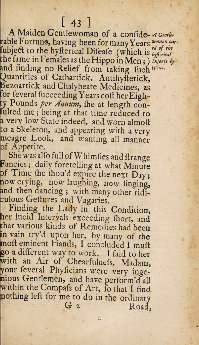 A Maiden Gentlewoman of a confide- A Gentler table Fortune, having been fori many Yearsv>omm cur fubjeft to the hyfterical Difeafe (which is ‘iftt'cti the fame in Females as the Hippo in Men;) Difeafe by and finding no Relief from taking fuchwim- Quantities of Cathartick, Antihyfterick, Hezoartick and Chalybeate Medicines, as for feveral fucceeding Years cort her Eigh¬ ty Pounds per Annum, (he at length con¬ futed me; being at that time reduced to a very low State indeed, and worn almott lo a Skeleton, and appearing with a very meagre Look, and wanting all manner pf Appetite. She was alfo full of W himfies and firange Fancies; daily foretelling at what Minute of Time (he fhou’d expire the next Day ; now crying, now laughing, now tinging, and then dancing ; with many other ridi¬ culous Geftures and Vagaries. Finding the Lady in this Condition, her lucid Intervals exceeding fhort, and that various kinds of Remedies had been in vain try’d upon her, by many of the tnoft eminent Hands, I concluded I muff go a different way to work. I faid to her With an Air of Chearfulnefs, Madam, your feveral Phyficians were very inge¬ nious Gentlemen, and have perform’d all within the Compafs of Art, lb that I find Slothing left for me to do in the ordinary G z Road,