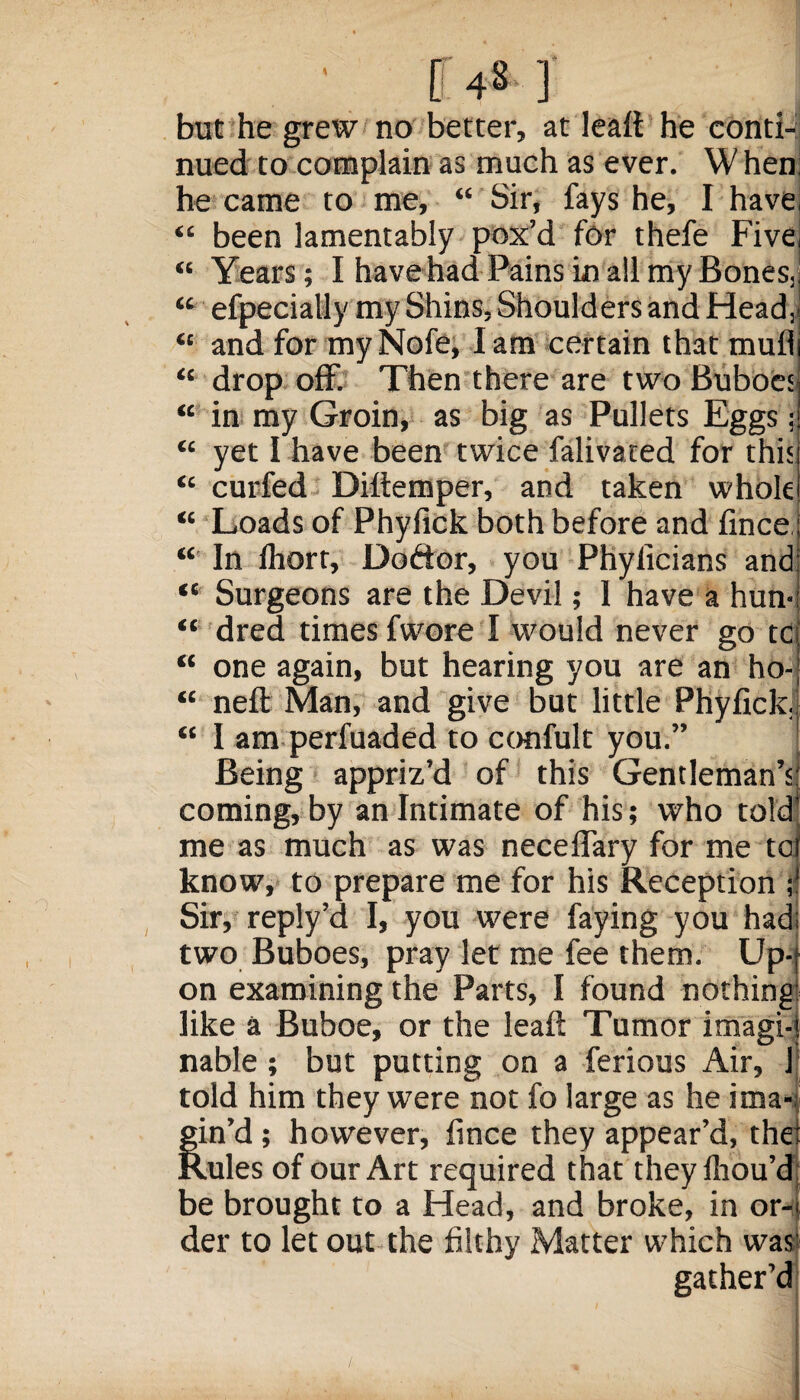 tt 431 but he grew no better, at lealt he conti¬ nued to complain as much as ever. W hen he came to me, “ Sir, fays he, I have “ been lamentably pox’d for thefe Five, “ Years; I have had Pains in all my Bones, “ efpecially my Shins, Shoulders and Head, “ and for my Nofe, I am certain that mull “ drop off. Then there are two Buboes “ in my Groin, as big as Pullets Eggs; “ yet I have been twice falivated for this “ curfed Difiemper, and taken whole “ Loads of Phyfick both before and fince “ In Ihort, Doftor, you Phyficians and “ Surgeons are the Devil; 1 have a hun* “ dred times fwore I would never go tc “ one again, but hearing you are an ho- “ neft Man, and give but little Phyfick, “ I am perfuaded to confult you.” Being appriz’d of this Gentleman’s: coming, by an Intimate of his; who told' me as much as was neceflary for me toi know, to prepare me for his Reception Sir, reply’d I, you were faying you had; two Buboes, pray let me fee them. Up-t on examining the Parts, I found nothing like a Buboe, or the leaf: Tumor imagi-t nable; but putting on a ferious Air, I told him they were not fo large as he ima- Sin’d; however, fince they appear’d, the Lules of our Art required that theyfhou’d be brought to a Head, and broke, in or¬ der to let out the filthy Matter which was gather’d