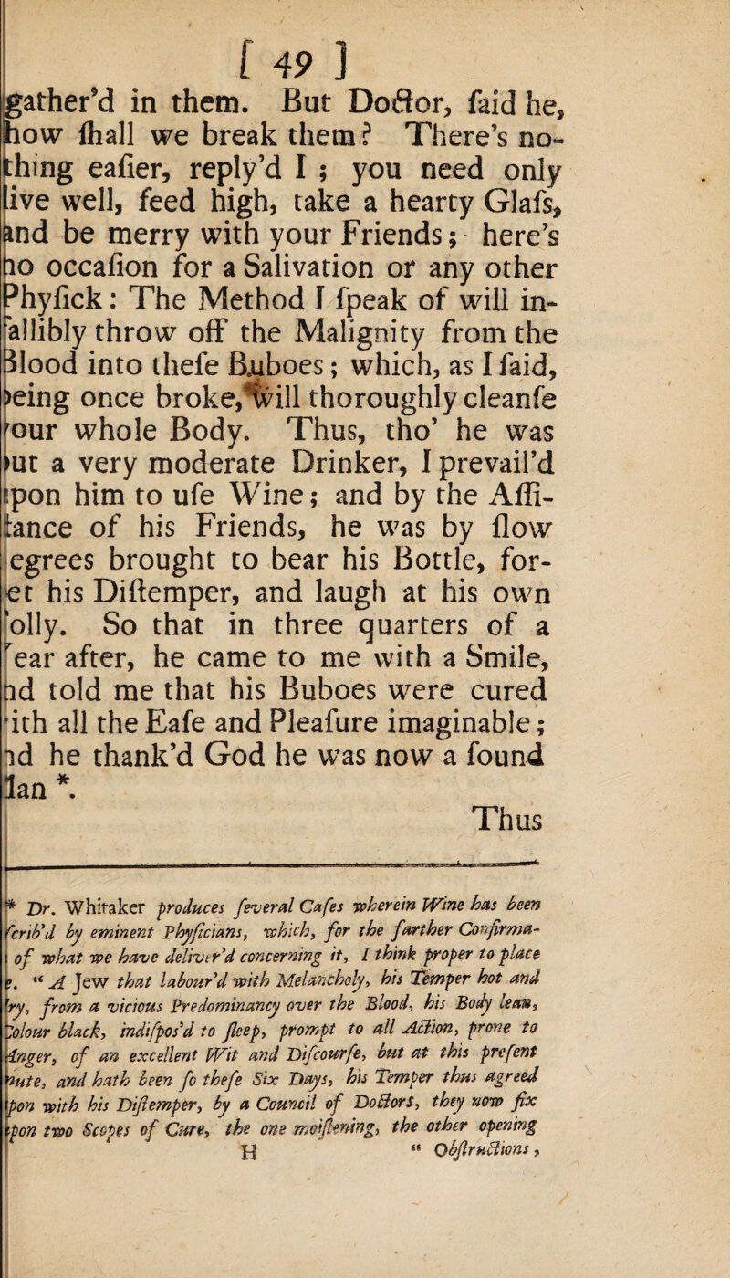 gather’d in them. But Doftor, faid he, how fhall we break them ? There’s no¬ thing eafier, reply’d I ; you need only live well, feed high, take a hearty Glafs, ind be merry with your Friends; here’s to occafion for a Salivation or any other Phyfick: The Method 1 fpeak of will in- allibly throw off’ the Malignity from the lood into thele Buboes; which, as I faid, eing once broke,%ill thoroughly cleanfe our whole Body. Thus, tho’ he was ut a very moderate Drinker, I prevail’d upon him to ufe Wine; and by the Afli- tance of his Friends, he was by flow egrees brought to bear his Bottle, for- et his Diftemper, and laugh at his own 'oily. So that in three quarters of a rear after, he came to me with a Smile, hd told me that his Buboes were cured fith all the Eafe and Pleafure imaginable; nd he thank’d God he was now a found 3an *. Thus ** Dr. Whitaker 'produces feveral Cafes wherein Wine hits been brib'd by eminent Phyficlans, which, for the farther Confirms ' of what we have deliver'd concerning it, I think proper to place e. “ A jew that labour'd with Melancholy, his Temper hot and \ry, from a vicious Predominancy over the Blood, his Body lean, (dour black, indifpos’d to Jleep, prompt to all ABion, prone to Unger, of an excellent Wit and Difcourfe, but at this prefent flute, and hath been fo thefe Six Days, his Temper thus agreed ipon with his Dlfemper, by a Council of Do Bor s, they now fix Xpon two Scopes of Cure, the one mdfiming, the other opening H “ QbfiruBions,