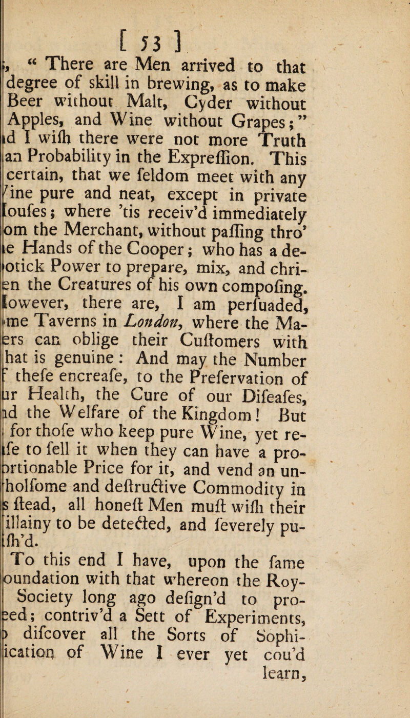 “ There are Men arrived to that degree of skill in brewing, as to make Beer without Malt, Cyder without Apples, and Wine without Grapes;” id I wilh there were not more Truth ian Probability in the Expreffion. This certain, that we feldom meet with any /ine pure and neat, except in private [oufes; where ’tis receiv’d immediately om the Merchant, without paffing thro’ le Hands of the Cooper; who has a de- >otick Power to prepare, mix, and chri- en the Creatures of his own compofing. [owever, there are, I am perfuaded, •me Taverns in London, where the Ma- ers can oblige their Cudomers with hat is genuine : And may the Number r thefe encreafe, to the Prefervation of it Health, the Cure of our Difeafes, id the Welfare of the Kingdom! But . for thofe who keep pure Wine, yet re- ife to fell it when they can have a pro- irtionable Price for it, and vend an un- diolfome and dedru&ive Commodity in dead, all honed Men mud wifh their illainy to be detefted, and feverely pu- fh’d. To this end I have, upon the fame oundation with that whereon the Roy- Society long ago defign’d to pro¬ ved; contriv’d a Sett of Experiments, ) difcover all the Sorts of Sophi- ication of Wine I ever yet cou’d learn. /