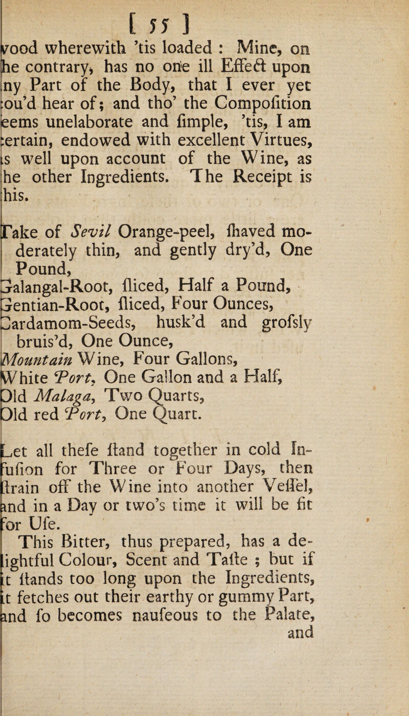 [ ?? 3 rood wherewith ’tis loaded : Mine, on he contrary, has no one ill Effeft upon ny Part of the Body, that I ever yet :ou’d hear of; and tho’ the Compofition ieems unelaborate and fimple, ’tis, I am ;ertain, endowed with excellent Virtues, is well upon account of the Wine, as he other Ingredients. The Receipt is his. Take of Sevil Orange-peel, lhaved mo- ; derately thin, and gently dry’d, One Pound, Galangal-Root, fliced, Half a Pound, Gentian-Root, fliced, Four Ounces, Cardamom-Seeds, husk’d and grofsiy bruis’d, One Ounce, Mountain Wine, Four Gallons, White Tort, One Gallon and a Half, Old Malaga, Two Quarts, Old red Tort, One Quart. _,et all thefe Hand together in cold In- ufion for Three or Four Days, then Irain off the Wine into another Veflel, and in a Day or two’s time it will be fit ror Ufe. This Bitter, thus prepared, has a de- ightful Colour, Scent and Talte ; but if t Hands too long upon the Ingredients, t fetches out their earthy or gummy Part, ind fo becomes naufeous to the Palate, and