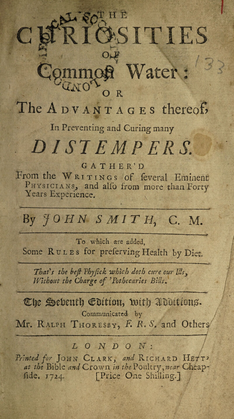 The A dvantages thereof? In Preventing and Curing many DISTEMPERS. GATHER’D From the Writings of feveral Eminent Physicians^ and alio from more than Forty Years Experience. By JOHN SMITH, C. M. To which are added, Some Rules for preferving Health by Diet. ’That' $ the be ft Phyfick which doth cure cm' Ills, Without the Charge of ’PothecarUs Bids* Cl)z tBzbzni\) CiJttton, ixnttj 'MUtimg* Communicated by- Mr. Ralph Thoresby? F. R,S. and Others L O N D O N : Printed for John Clark:* and Richard Hett^ at the Bible and Crown in theVovAtvy^near Cheap- fide, 1724. [Price One Shilling.]