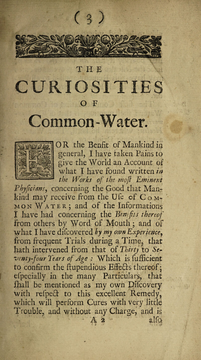 THE CURIOSITIES OF Common-Water. 0 R the Benfit of Mankind in general, I have taken Pains to give the World an Account of what I have found written in V . the Works of the mo ft Eminent Phyftcians, concerning the Good that Man¬ kind may receive from the Ufe of Com¬ mon Water; and of the Informations I have had concerning the Bentfits thereof from others by Word of Mouth ; and of what I have difcovered by my own Experience, from frequent Trials during a Time, that hath intervened from that of Thirty to Se¬ venty four Tears of Age : Which is fufficient to confirm the ftupendious Effedis thereof j efpecially in the many Particulars, that fhall be mentioned as my own Pifcovery with refpedt to this excellent Remedy, which will perform Cures with very little Trouble, and without any Charge, and is A* 2 alfa