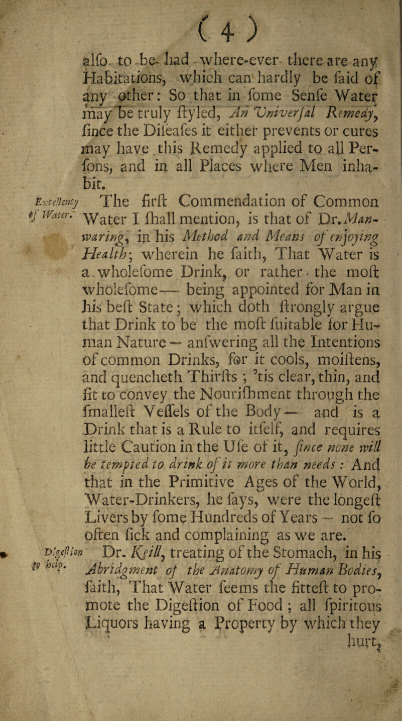 ( + ) alfo. to-be- had where-ever there are any Habitations, which can hardly be faid of any other: So that in fome Senfe Water may be truly ftyled, jtn Vniverjil Remedy fince the Dileafes it either prevents or cures may have this Remedy applied to all Per- fons, and in all Places where Men inha¬ bit. Excellency The firft Commendation of Common JVater* Water I flhall mention, is that of Dr.Man- waring, in his Method and Means of enjoying Health\ wherein he faith, That Water is a wholefome Drink, or rather • the moft whoiefome— being appointed for Alan in his beft State; which doth ftrongly argue that Drink to be the moft luitable for Hu¬ man Nature — anfwering all the Intentions of common Drinks, for it cools, moiftens, and quencheth Thirfts ; ftis clear, thin, and fit to convey the Nourifhment through the fmalleft Veffels of the Body — and is a Drink that is a Rule to itfelf, and requires little Caution in the Ufe of it, fince none will he tempted to drink of it more than needs: And that in the Primitive Ages of the World, Water-Drinkers, he fays, were thelongeft Livers by fome Hundreds of Years ~ notfo often fick and complaining as we are. vigefuon Dr. Kji/l, treating of the Stomach, in his P hJp. ^Abridgment of the /inatomy of Human Bodies, faith, That Water feems the fitteft to pro¬ mote the Digeftion of Food ; all fpiritous Liquors having a Property by which they hurt,