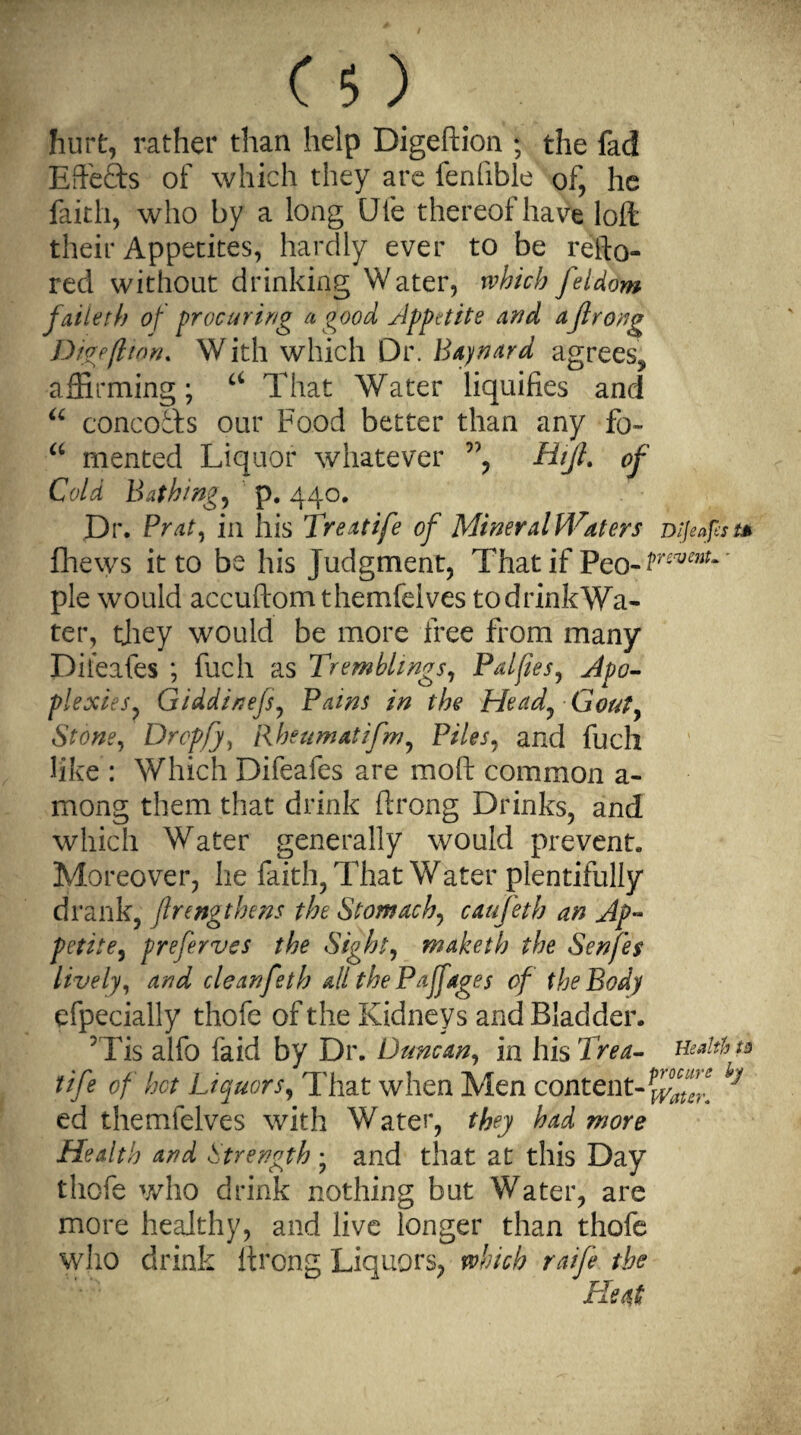 hurt, rather than help Digeftion ; the fad Effects of which they are fenfible of, he faith, who by a long Ule thereof have loft their Appetites, hardly ever to be refto- red without drinking Water, which feldom faiieth of procuring a good Appetite and aJlrong Digeftion. W ith which Dr. Baynard agrees, affirming; ci That Water liquifies and u concofts our Food better than any fo~ “ mented Liquor whatever ”, Hijt. of Cold Bathing, p. 440. Dr. Prat, in his Treatife of Mineral Waters Dijeaps t* fhews it to be his Judgment, That if Peo-^^* pie would accuftomthemfelves todrinkWa- ter, they would be more free from many Diieafes ; fuch as Tremblings, Palftes, Apo¬ plexies, Giddinefs, Pains in the Head, Gout, Stone, Drop/}, Rheumatifm, Piles, and fuch like : Which Difeafes are mod common a - mong them that drink ftrong Drinks, and which Water generally would prevent. Moreover, he faith, That Water plentifully drank, Jlengthens the Stomachy caufeth an Ap¬ petite , preferves the Sight, maketh the Senfes lively, and cleanfeth all the Paf ages of the Body efpecially thofe of the Kidneys and Bladder. 5Tis alfo laid by Dr. Duncan, in his Trea- Health n tife of hot Liquors, That when Men content-^ ed themfelves with Water, they had more Health and Strength • and that at this Day thofe who drink nothing but Water, are more healthy, and live longer than thofe who drink ftrong Liquors, which raife the Heat