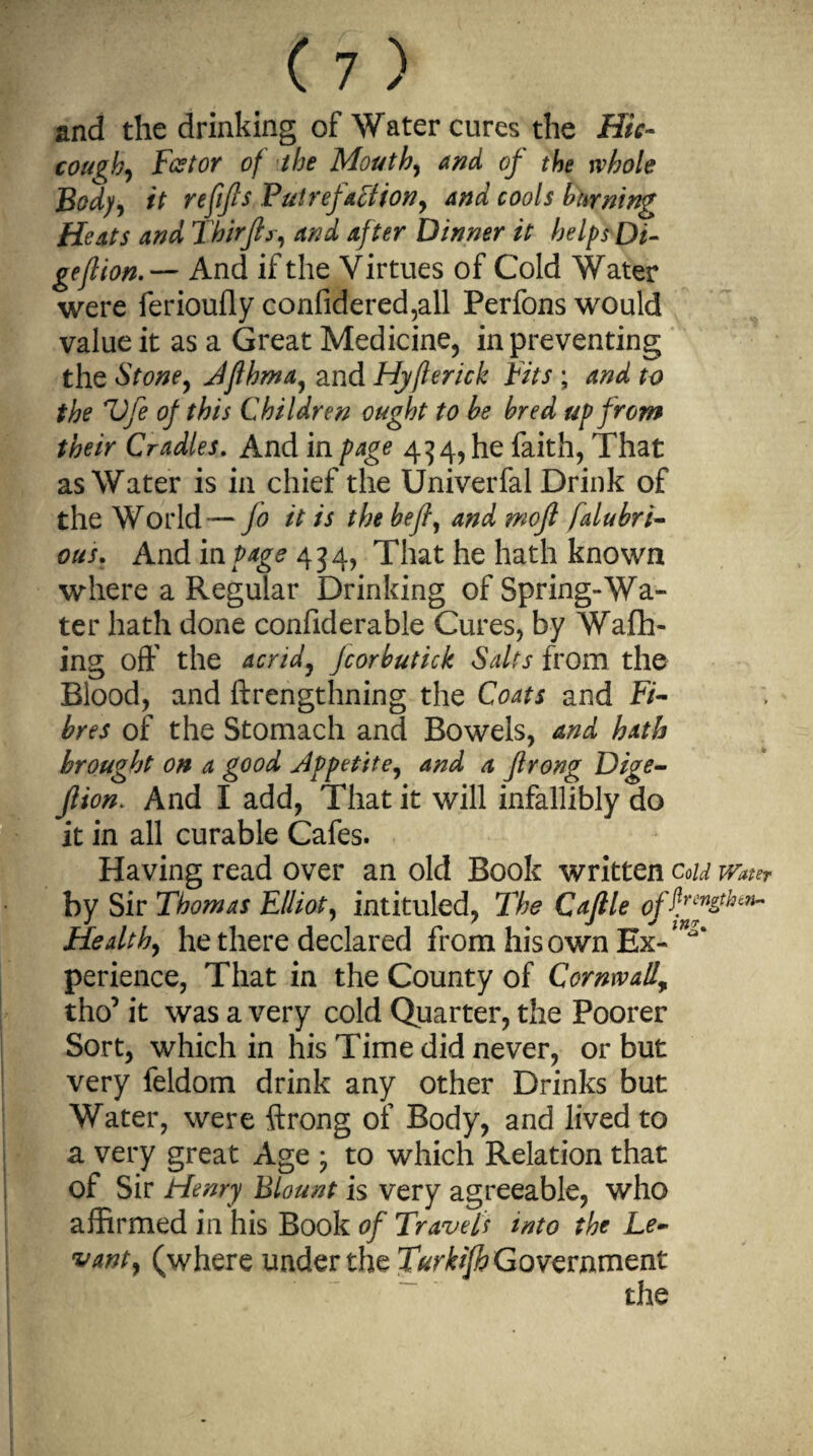 and the drinking of Water cures the Hic¬ cough, Fztor of the Mouth, and of the whole Bod), it refifis Putrefaction, and cools burning Heats and Thirjts, and after Dinner it helps Di- geflionAnd if the Virtues of Cold Water were ferioully confidered,all Perfons would value it as a Great Medicine, in preventing the Stone, Jflhma, and Hyfterick Fits ; and to the Fife of this Children ought to be bred up from their Cradles. And in page 434, he faith, That as Water is in chief the Univerfal Drink of the World — jo it is the befl, and mojl falubri- ous. And in page 434, That he hath known where a Regular Drinking of Spring-Wa¬ ter hath done confiderable Cures, by Wafh- ing off the acrid, Jcorbutick Salts from the Blood, and ftrengthning the Coats and F/- bres of the Stomach and Bowels, and hath brought on a good Jppetite, and a Jlrong Dige- Jlion. And I add, That it will infallibly do it in all curable Cafes. Having read over an old Book written Cold Water by Sir Thomas Elliot, intituled, The Cajtle offjfthcn~ Healthy he there declared from his own Ex-* perience, That in the County of Cornwall,, tho’ it was a very cold Quarter, the Poorer Sort, which in his Time did never, or but very feldom drink any other Drinks but Water, were ftrong of Body, and lived to a very great Age • to which Relation that of Sir Henry Blount is very agreeable, who affirmed in his Book of Travels into the Le¬ vant, (where under the Turkijh Government
