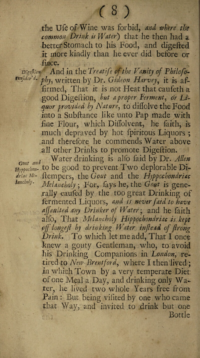 the Ufcof Wine was forbid, and whtre the common Drink is Water) that he then had a better Stomach to his Food, and digefted it more kindly than he ever did before or fince. Digeftion- And in the Treat/fe of the Vanity of Philofo- imjiderd. p^ wrj(:(;en by Dr. Gideon Harvey, it is af¬ firmed, That it is not Heat that caufeth a good Digeftion, hut a proper Ferment, or Li¬ quor provided by Nature, to diflolve the Food into a Subftance like unto Pap made with fine Flour, which Diftolvent, lie faith, is much depraved by hot fpiritous Liquors ; and therefore he commends Water above all other Drinks to promote Digeftion. # ^ Water drinking is alfo faid by Dr. Allen Hyppochon- to be good to prevent Two deplorable Di- driac Me- ftempers, the Gout and the Hypochondriac ianchdy- Melancholy ; For, fays he, the Gout is gene¬ rally eaufed by the too great Drinking of fermented Liquors, and is never faid to have ajfaulted any Drinker of Water; and he faith alfo, That Melancholy Hypochondriac is kept ejf longejt by drinking Water inf ead of frong \ Drink. To which let me add, That I once knew a gouty Gentleman, who, to avoid his Drinking Companions in London, re¬ tired to New Brentford, where I then lived ; in which Town by a very temperate Diet: of one Meal a Day, and drinking only Wa¬ ter, he lived two whole Years free from Pain : But being vifited by one who came that Way, and invited to drink but one Bottle