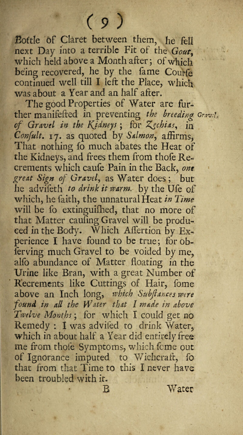 Bottle of Claret between them, he fell next Day into a terrible Fit of the Gout, which held above a Month after; of which being recovered, he by the fame Courfe continued well till I left the Place, which was about a Year and an half after. The good Properties of Water are fur¬ ther manifefted in preventing the breeding gw of Gravel in the Kidneys ; for Zgchias, ia Confult. 17. as quoted by Salmon, affirms, That nothing fo much abates the Heat of the Kidneys, and frees them from thofe Re¬ crements which caufe Pain in the Back, one great Sign of Gravel, as Water does ; but he advifeth to drink it warm. by the Ufe of which, he faith, the unnatural Heat in Time will be fo extinguifhed, that no more of that Matter caufing Gravel will be produ¬ ced in the Body. Which Alfertion by Ex¬ perience I have found to be true; forob- ferving much Gravel to be voided by me, alfo abundance of Matter floating in the Urine like Bran, with a great Number of Recrements like Cuttings of Hair, fome above an Inch long, which Subfiances were found in all the Water that I made in above Twelve Months; for which I could get no Remedy : I was advifed to drink Water, which in about half a Year did entirely free me from thofe Symptoms, which feme out of Ignorance imputed to Wichcraft, fo that from that Time to this I never have been troubled with it. B Water