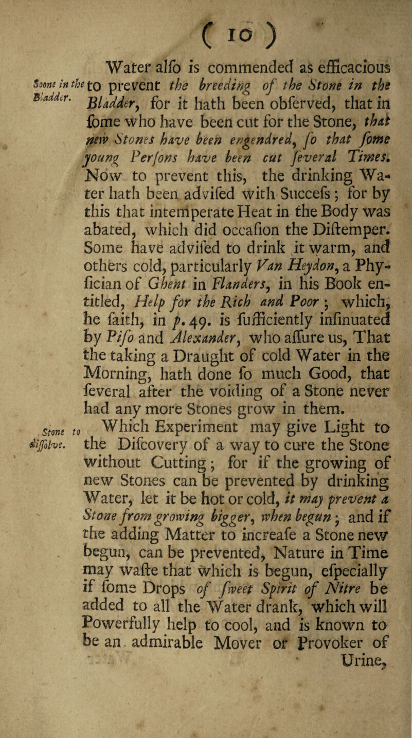 Water alfo is commended as efficacious $oom in the to prerent the breeding of the Stone in the BlMr- Bladder, for it hath been obferved, that in fome who have been cut for the Stone, that new Stones have been engendred, fo that fome young Perfons have been cut Jeveral Times. Now to prevent this, the drinking Wa¬ ter hath been advifed with Succefs; for by this that intemperate Heat in the Body was abated, which did occafion the Diftemper. Some have advifed to drink it warm, and others cold, particularly Van Hey don, a Phy- fician of Ghent in Flanders, in his Book en¬ titled, Help for the Rich and Poor ; which, he faith, in p. 49. is Efficiently infinuated by Pifo and Alexander, who affure us, That the taking a Draught of cold Water in the Morning, hath done fo much Good, that feveral after the voiding of a Stone never had any more Stones grow in them. $me to Which Experiment may give Light to difoivs. the Difcovery of a way to cure the Stone without Cutting; for if the growing of new Stones can be prevented by drinking Water, let it be hot or cold, it may prevent a Stone from growing bigger, when begun • and if the adding Matter to increafe a Stone new begun, can be prevented, Nature in Time may wafte that which is begun, efpecially if fome Drops of fweet Spirit of Nitre be added to all the Water drank, which will Powerfully help to cool, and is known to be an. admirable Mover or Provoker of Urine,