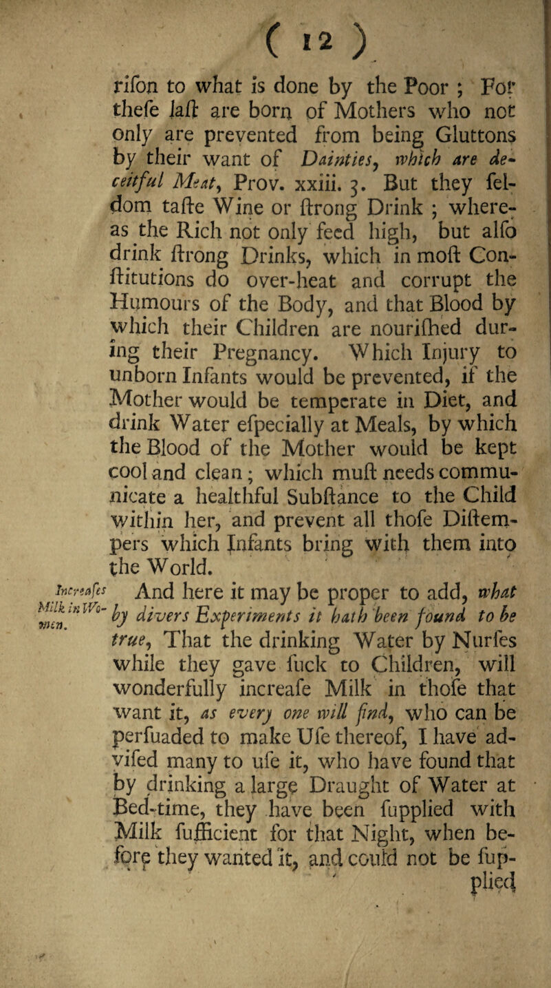 ( ) rifon to what is done by the Poor ; For thefe laft are born of Mothers who nor only are prevented from being Gluttons by their want of Dainties, which are de¬ ceitful Meaty Prov. xxiii. 3. But they fel- dom tafte Wine or ftrong Drink ; where¬ as the Rich not only feed high, but alfo drink ftrong Drinks, which in moft Con- ftitutions do over-heat and corrupt the Humours of the Body, and that Blood by which their Children are nourifhed dur¬ ing their Pregnancy. Which Injury to unborn Infants would be prevented, if the Mother would be temperate in Diet, and drink Water efpecially at Meals, by which the Blood of the Mother would be kept cool and clean; which muft needs commu¬ nicate a healthful Subftance to the Child Within her, and prevent all thofe Diftem- pers which fnfants bring with them into the World. foreafes And here it may be proper to add, what MiuitiWo- ^ divers Experiments it hath been found to be true, That the drinking Water by Nurfes while they gave fuck to Children, will wonderfully increafe Milk in thofe that want it, as ever) one will find, who can be perfuaded to make Ufe thereof, I have ad- vifed many to ufe it, who have found that by drinking a large Draught of Water at Bed-time, they have been fupplied with Milk fufficient for that Night, when be¬ fore they wanted it, and could not be fup- pliec} win.