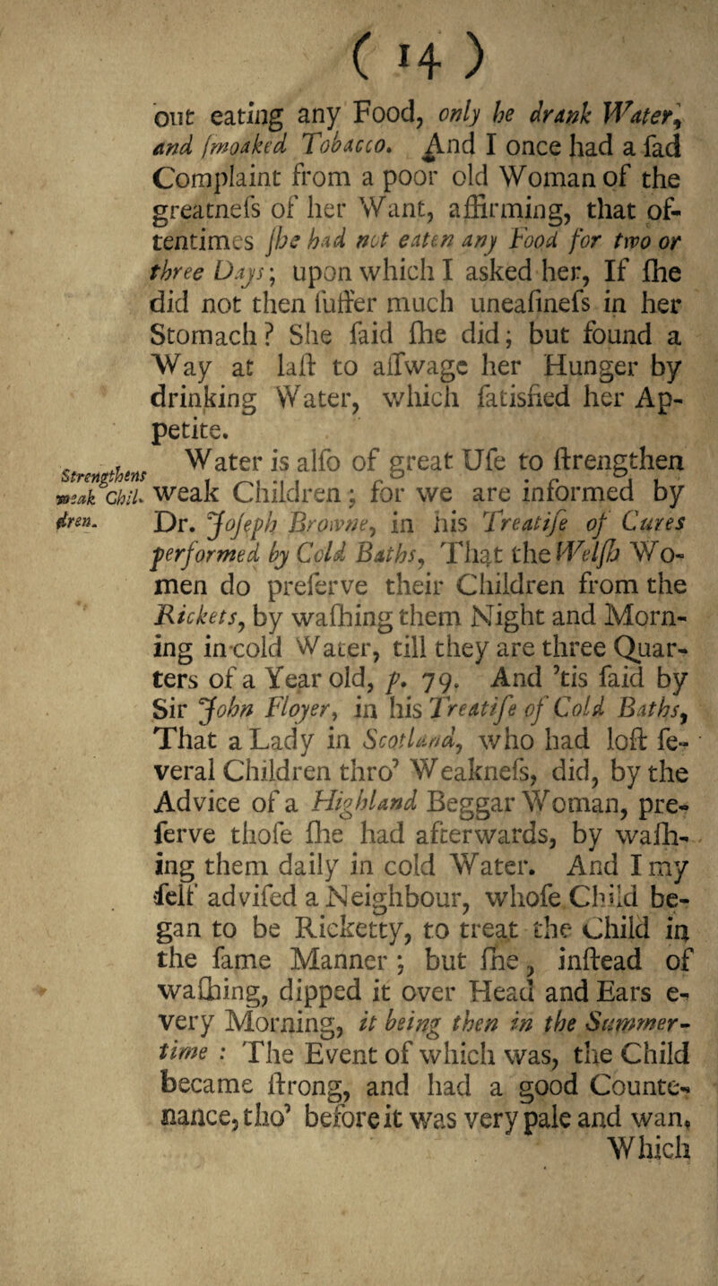 ( >4 ) out eating any Food, only he drank Water, and fmoaked Tobacco. ^Ind I once had a fad Complaint from a poor old Woman of the greatnefs of her Want, affirming, that of¬ tentimes jhe had not eaten any Food for two or three Days*, upon which I asked her, If fhe did not then fuller much uneafinefs in her Stomach? She faid fhe did; but found a Way at laft to ailwagc her Hunger by drinking Water, which fatisfied her Ap¬ petite. st-nn thm Water 15 a^° °f great Ufe to ftrengthen JukchiU weak Children ; for we are informed by ftren. Dr. jfojeph Browne, in his Treatife of Cures performed by Cold Baths, That the Welfh Wo- men do preferve their Children from the Rickets, by wafhing them Night and Morn¬ ing in cold Water, till they are three Quar¬ ters of a Year old, p. 79. And ’tis faid by Sir John Floyer, in llis Treatife of Cold Baths, That a Lady in Scotland, who had loft fe- veral Children thro7 Weaknefs, did, by the Advice of a Highland Beggar Woman, pre¬ ferve thofe fhe had afterwards, by wafh¬ ing them daily in cold Water. And I my felf advifed a Neighbour, whofe Child be¬ gan to be Ricketty, to treat the Child in the fame Manner ; but fhe, inftead of wafihing, dipped it over Head and Ears e- very Morning, it being then in the Summer¬ time : The Event of which was, the Child became ftrong, and had a good Counte¬ nance, tho’ before it was very pale and wan. Which
