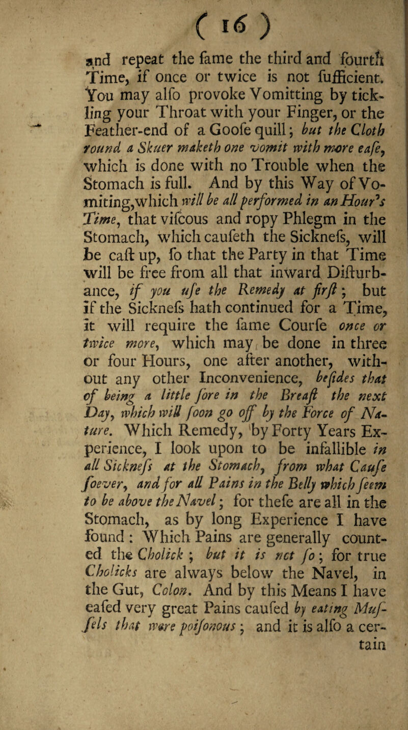 C16) and repeat the fame the third and fourth Time, if once or twice is not fufficient. You may alfo provoke Vomitting by tick¬ ling your Throat with your Finger, or the Feather-end of a Goofe quill; but the Cloth round a Skuer maketh one vomit with more eafe, which is done with no Trouble when the Stomach is full. And by this Way of Vo¬ miting,which will be all performed in an Hour’s Time, that vifcous and ropy Phlegm in the Stomach, which caufeth the Sicknefs, will be caft up, fo that the Party in that Time will be free from all that inward Difturb- ance, if you ufe the Remedy at firjl; but If the Sicknefs hath continued for a Time, It will require the fame Courfe once or twice more, which may be done in three or four Hours, one after another, with¬ out any other Inconvenience, befides that of bein? a little fore in the Breafi the next Day, which will foon go off by the Force of Na¬ ture. Which Remedy, 'by Forty Years Ex¬ perience, I look upon to be infallible in all Sicknefs at the Stomach, from what Caufe foever, and for all Pains in the Belly which feetn to be above the Navel; for thefe are all in the Stomach, as by long Experience I have found : Which Pains are generally count¬ ed the Cholick ; but it is net fo; for true Cholicks are always below the Navel, in the Gut, Colon. And by this Means I have eafed very great Pains caufed by eating Muf- fds that ware poifonous • and it is alfo a cer¬ tain
