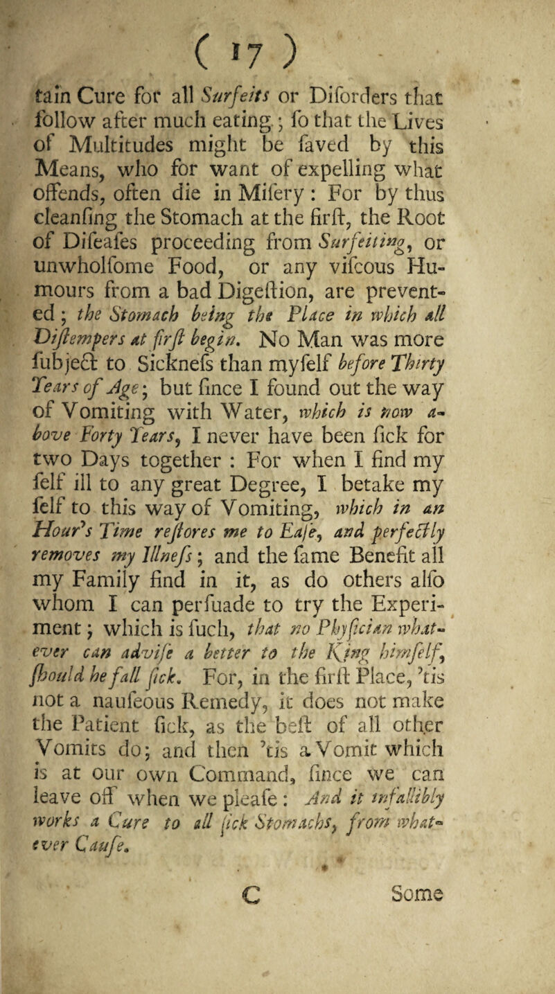 tain Cure for all Surfeits or Di for tiers that follow after much eating.; lb that the Lives of Multitudes might be faved by this Means, who for want of expelling what offends, often die in Mifery : For by thus cleanfing the Stomach at the fir ft, the Root of Difeafes proceeding from Surfeiting, or unwholfome Food, or any vifcous Hu¬ mours from a bad Digeftion, are prevent¬ ed ; the Stomach being the Place in which all Dijlempers At firji begin. No Man was more fubjeft to Sicknefs than myfelf before Thirty Tears of Age-, but fince I found out the way of Vomiting with Water, which is now a- bove forty Tears, I never have been fick for two Days together : For when I find my felf ill to any great Degree, I betake my felf to this way of Vomiting, which in an Hour's Time rejtores me to Eafe, and perfectly removes my lllnefs; and the fame Benefit all my Family find in it, as do others alfo whom I can perfuade to try the Experi¬ ment ; which is fuch, that no Phjfeign what¬ ever can advije a better to the King him felf fhould he fall fick* For, in the firft Place, kis not a naufeous Remedy, it does not make the Patient fick, as the beft of all other Vomits do; and then ’tis a Vomit which is at our own Command, fince we can leave oft when we pleafe : And it infallibly works a Cure to all fick Stomachs, from what** ever Caufe. c Some