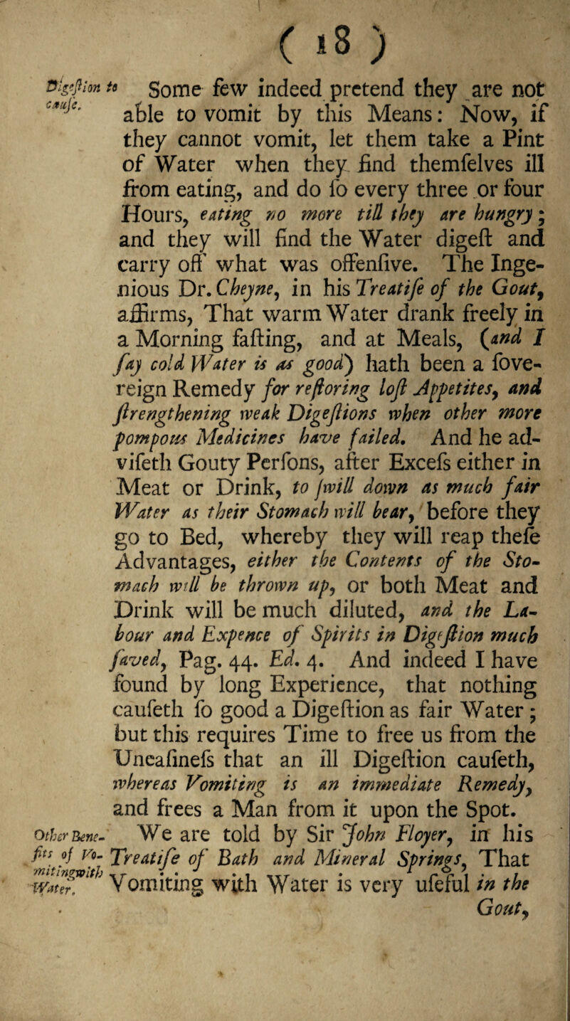 ntgtfion u Some few indeed pretend they are not able to vomit by this Means: Now, if they cannot vomit, let them take a Pint of Water when they find themfelves ill from eating, and do fo every three or four Hours, eating no more till they are hungry; and they will find the Water digeft and carry off' what was offenfive. The Inge¬ nious Dr.Cheyne, in his Treatife of the Gouty affirms, That warm Water drank freely in a Morning faffing, and at Meals, (and I fay cold Water is a* good) hath been a fove- reign Remedy for reftoring lojl Jppetites, and Jirengthening weak Digejiions when other more pompous Medicines have failed. And he ad- vifeth Gouty Perfons, after Excefs either in Meat or Drink, to fwi/l down as much fair Water as their Stomach will bear, before they go to Bed, whereby they will reap thefo Advantages, either the Contents of the Sto¬ mach wtll be thrown up, or both Meat and Drink will be much diluted, and the La¬ bour and Expence of Spirits in Digrflion much favedy Pag. 44. Ed. 4. And indeed I have found by long Experience, that nothing caufeth fo good a Digeftion as fair Water ; but this requires Time to free us from the Uneafmefs that an ill Digeftion caufeth, whereas Vomiting is an immediate Remedy, and frees a Man from it upon the Spot. other Rene- We are told by Sir John Floyery in his fin of vo- Lreatife of Bath and Mineral Springs, That ~ffrater. Vomiting with Water is very ufeful in the Gouty