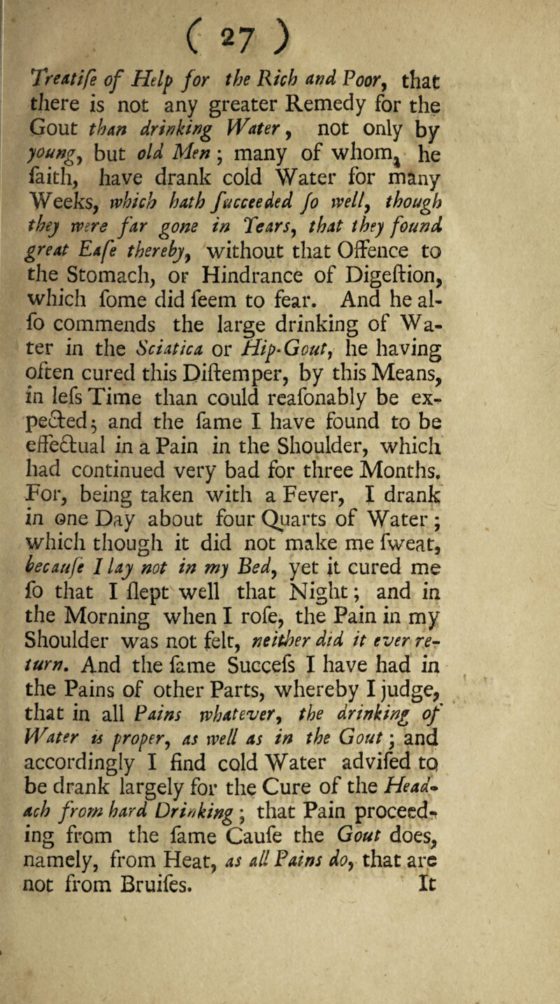 Treatife of Help for the Rich and Poor, that there is not any greater Remedy for the Gout than drinking Water, not only by young, but old Men; many of whorn^ he faith, have drank cold Water for many Weeks, which hath fucceeded fo well, though they were far gone in Tears, that they found great Eafe thereby, without that Offence to the Stomach, or Hindrance of Digeftion, which fome did feem to fear. And he al- fo commends the large drinking of Wa¬ ter in the Sciatica or Hip* Gout, he having often cured this Diftemper, by this Means, in lefs Time than could reafonably be ex¬ pected 5 and the fame I have found to be effectual in a Pain in the Shoulder, which had continued very bad for three Months, For, being taken with a Fever, I drank in one Day about four Quarts of Water ; which though it did not make me fweat, becaufe / lay not in my Bed, yet it cured me fo that I flept well that Night; and in the Morning when I rofe, the Pain in my Shoulder was not felt, neither did it ever re- turn. And the fame Succefs I have had in the Pains of other Parts, whereby I judge, that in all Pains whatever, the drinking of Water ts proper, as well as in the Gout • and accordingly I find cold Water advifed tq be drank largely for the Cure of the Head* ach from hard Drinking ; that Pain proceed¬ ing frcsm the fame Caufe the Gout does, namely, from Heat, as all Pains do, that are not from Bruifes. It