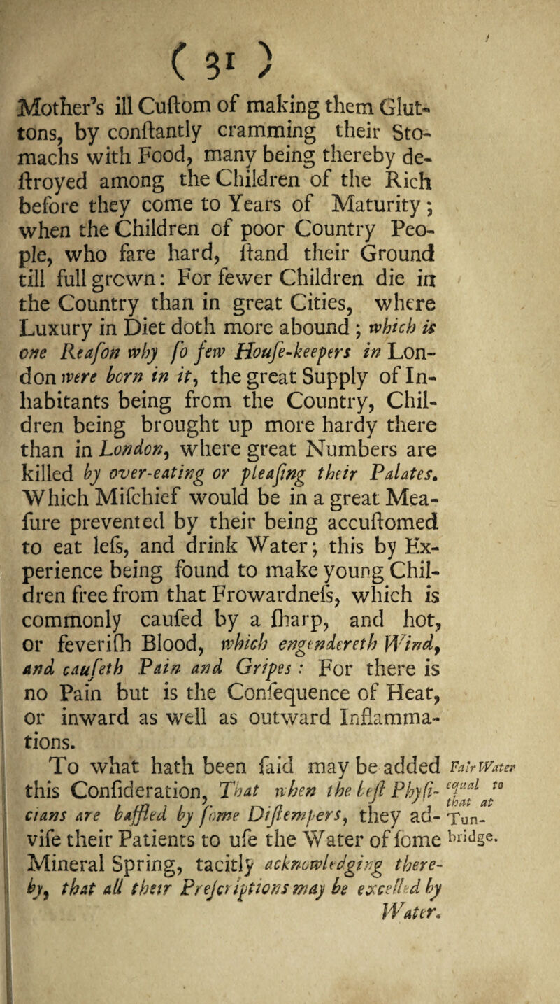 / Mother’s ill Cuftom of making them Glut¬ tons, by conftantly cramming their Sto¬ machs with Food, many being thereby de- ftroyed among the Children of the Rich before they come to Years of Maturity ; when the Children of poor Country Peo¬ ple, who fare hard, lland their Ground till full grown: For fewer Children die in the Country than in great Cities, where Luxury in Diet doth more abound ; which is one Reafon why fo few Houfe-keepers in Lon¬ don were horn in it, the great Supply of In¬ habitants being from the Country, Chil¬ dren being brought up more hardy there than in London, where great Numbers are killed by over-eating or pieafmg their Palates. Which Mifchief would be in a great Mea- fure prevented by their being accuftomed to eat lefs, and drink Water; this by Ex¬ perience being found to make young Chil¬ dren free from that Frowardnefs, which is commonly caufed by a (harp, and hot, or feverifh Blood, which engendereth Wind, and caufeth Pain and Gripes: For there is no Pain but is the Confequence of Heat, or inward as well as outward Inflamma¬ tions. To what hath been faid may be added Fab Water this Confideration, That when the lefl Phyfi- cians are baffled by fome Diflewpers, they ad- Tun- vife their Patients to ufe the Water of fome bridse- Mineral Spring, tacitly acknowledging there¬ by , that all their Preferipiions may be excelled by Water,