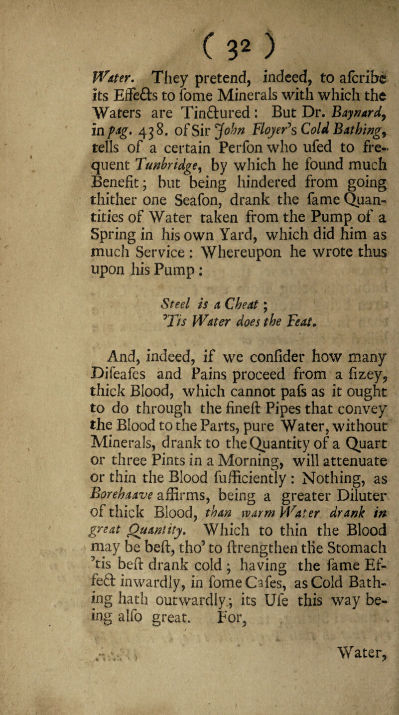 Water. They pretend, indeed, to afcribe its Effefts to fome Minerals with which the Waters are Tin&ured : But Dr. Baynard, i npag. 438. of Sir John Floyer\ Cold Bathings tells of a certain Perfon who ufed to fre¬ quent Tunbridge, by which he found much Benefit; but being hindered from going thither one Seafon, drank the fame Quan¬ tities of Water taken from the Pump of a Spring in his own Yard, which did him as much Service: Whereupon he wrote thus upon his Pump: Steel is a Cheat; rTis Water does the Feat. And, indeed, if we confider how many Difeafes and Pains proceed from a fizey, thick Blood, which cannot pafs as it ought to do through the fineft Pipes that convey the Blood to the Parts, pure Water, without Minerals, drank to the Quantity of a Quart or three Pints in a Morning, will attenuate or thin the Blood fufficiently : Nothing, as Borebaave affirms, being a greater Dilutee of thick Blood, than warm Water drank in great Quantity. Which to thin the Blood may be beft, tho’ to ftrengthen the Stomach Yis beft drank cold ; having the fame Ef¬ fect inwardly, in fome Cafes, as Cold Bath¬ ing hath outwardly; its Ufe this way be¬ ing alfo great. For,