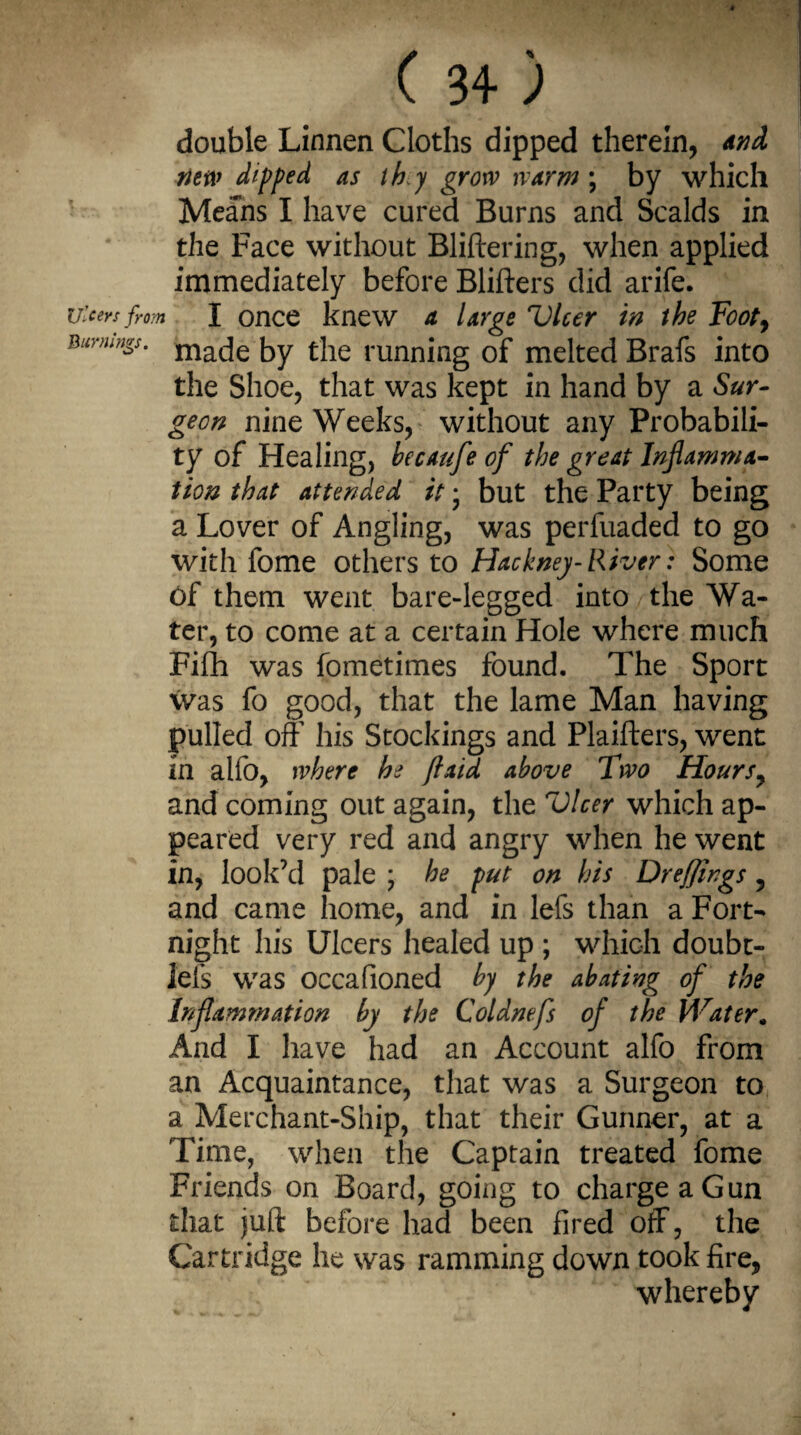 Ulcers fro: Burnings. ( 3+ ) double Linnen Cloths dipped therein, and new dipped as thy grow warm ; by which Means I have cured Burns and Scalds in the Face without Bliftering, when applied immediately before Blifters did arife. I once knew a large Vlcer in the Foot, made by the running of melted Brafs into the Shoe, that was kept in hand by a Sur¬ geon nine Weeks, without any Probabili¬ ty of Healing, becaufe of the great Inflamma¬ tion that attended it • but the Party being a Lover of Angling, was perfuaded to go with fome others to Hackney-River: Some of them went bare-legged into the Wa¬ ter, to come at a certain Hole where much Fifh was fometimes found. The Sport Was fo good, that the lame Man having pulled off his Stockings and Plaifters, went in alfo, where he J,laid above Two Hours7 and coming out again, the Vlcer which ap¬ peared very red and angry when he went in, look’d pale ; he put on his Dreffings, and came home, and in lefs than a Fort¬ night his Ulcers healed up ; which doubt- l'els was occafioned by the abating of the Inflammation by the Coldnefs of the Water„ And I have had an Account alfo from an Acquaintance, that was a Surgeon to a Merchant-Ship, that their Gunner, at a Time, when the Captain treated fome Friends on Board, going to charge a Gun that juft before had been fired off, the Cartridge he was ramming down took fire, whereby