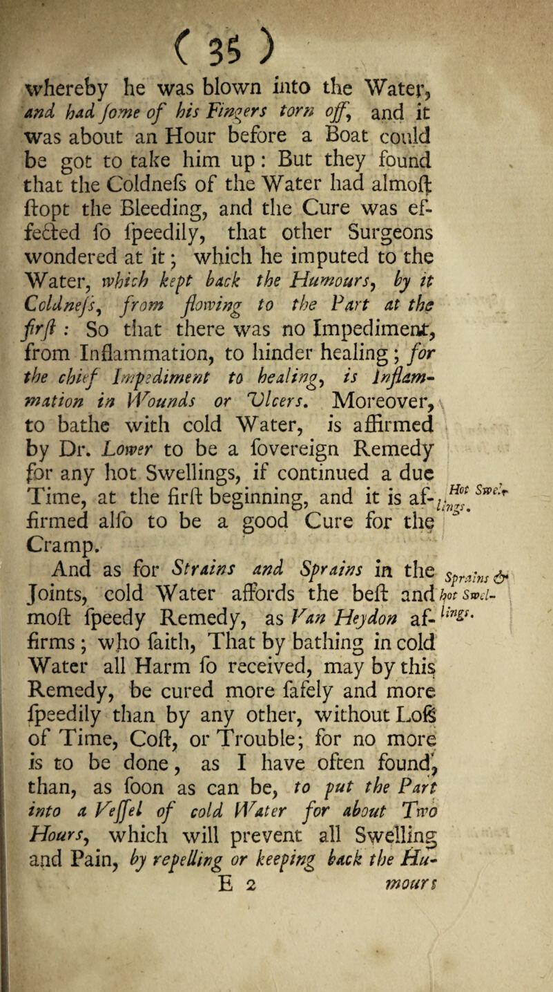 whereby he was blown into the Water* and had jome of his Fingers torn off and it was about an Hour before a Boat could be got to take him up: But they found that the Coldnefs of the Water had almoft ftopt the Bleeding, and the Cure was ef¬ fected fo lpeedily, that other Surgeons wondered at it; which he imputed to the Water, which kept hack the Humours, by it Coldnefs, from flowing to the Fart at the frfi : So that there was no Impediment, from Inflammation, to hinder healing; for the chief Impediment to healings is inflam- mation in Wounds or Vlcers. Moreover, \ to bathe with cold Water, is affirmed by Dr. Lower to be a fovereign Remedy for any hot Swellings, if continued a due Time, at the firft beginning, and it is af-/;^ Ss?i'r firmed alfo to be a good Cure for the Cramp. And as for Strains and Sprains in the sprains & Joints, cold Water affords the befl: and hotsmi- moft fpeedy Remedy, as Van Heydon af- lin&' firms; who faith, That by bathing in cold Water all Harm fo received, may by this Remedy, be cured more fafely and more fpeedily than by any other, without Loft of Time, Coft, or Trouble; for no more is to be done, as I have often found, than, as foon as can be, to put the Fart into a Veffel of cold Water for about Two Hours, which will prevent all Swelling and Pain, by repelling or keeping back the Hu¬ ll 2 moun