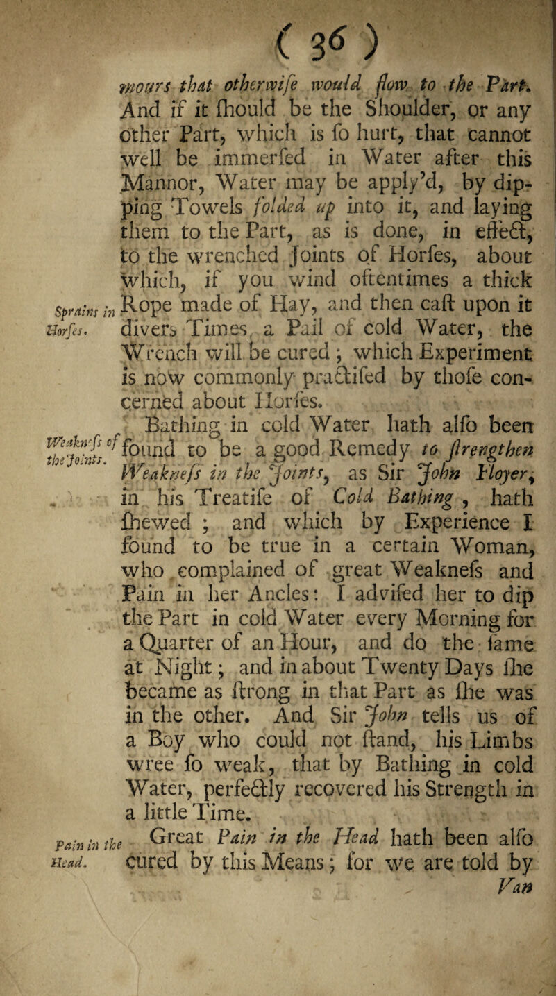 r 3<o woirrs that othenvife would firm to the Flirt. And if it fliould be the Shoulder, or any ether Part, which is fo hurt, that cannot well be Immerfed in Water after this Mannor, Water may be apply’d, by dip¬ ping Towels folded up into it, and laying them to the Part, as is done, in effect, to the wrenched joints of Horfes, about which, if you wind oftentimes a thick sprain in R°Pe made of Hay, and then caft upon it Horfes. divers Times, a Pail of cold Water, the Wrench will be cured ; which Experiment is now commonly praftifed by thofe con¬ cerned about Horfes. Bathing in cold Water hath alfo been ivei’infscp f0und t0 be a good Remedy to Jlrengthen treaknejs in the joints^ as Sir John rloyery „.)■ in his Treatife of Cold Bathing, hath {hewed ; and which by Experience I found to be true in a certain Woman, who complained of great Weaknefs and Pain in her Ancles: I advifed her to dip the Part in cold Water every Morning for a Quarter of an Hour, and do the iame at Night; and in about Twenty Days the became as ftrong in that Part as Ihe was in the other. And Sir John tells us of a Boy who could not (land, his Limbs wree fo weak, that by Bathing in cold Water, perfectly recovered his Strength in a little Time. Pain in the Great Fain in the Head hath been alfo Head. cured by this Means; for we are told by ’. ’ Van