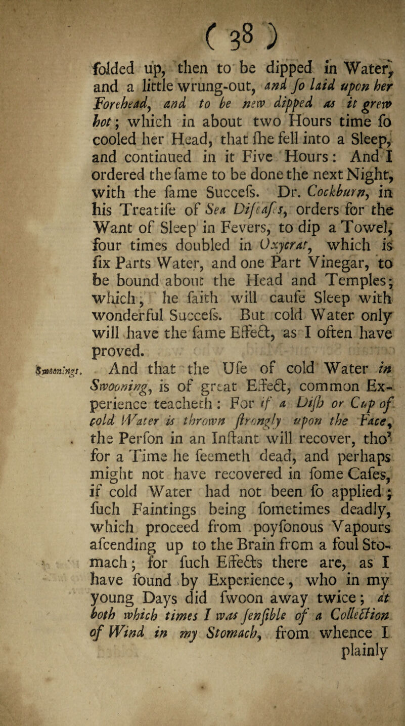 folded up, then to be dipped in Water* and a little wrung-out, and Jo laid upon her Forehead, and to be new dipped as it grew hot; which in about two Hours time fo cooled her Head, that fhe fell into a Sleep, and continued in it Five Hours: And I ordered the fame to be done the next Night, with the fame Succefs. Dr. Cockburn, in his Treatife of Sea Difcafs, orders for the Want of Sleep in Fevers, to dip a Towel, four times doubled in Oxycrat, which is fix Parts Water, and one Part Vinegar, to be bound about the Head and Temples; which, he faith will caufe Sleep with wonderful Succefs. But cold Water only will have the fame Ede£t, as I often have proved. And that the Ufe of cold Water in Swooning^ is of great Effefit, common Ex¬ perience teacheth : For if a Uijh or Cup of cold Water is thrown Jirongly upon the Facey the Perfon in an Infant will recover, tho? for a Time he feemeth dead, and perhaps might not have recovered in fome Cafes, if cold Water had not been fo applied ; fuch Paintings being fometimes deadly, which proceed from poyfonous Vapours afeending up to the Brain from a foul Sto¬ mach ; for fuch Effects there are, as I have found by Experience, who in my young Days did fwoon away twice; at both which times I was Jenfible of a Collection of Wind in my Stomach, from whence I plainly