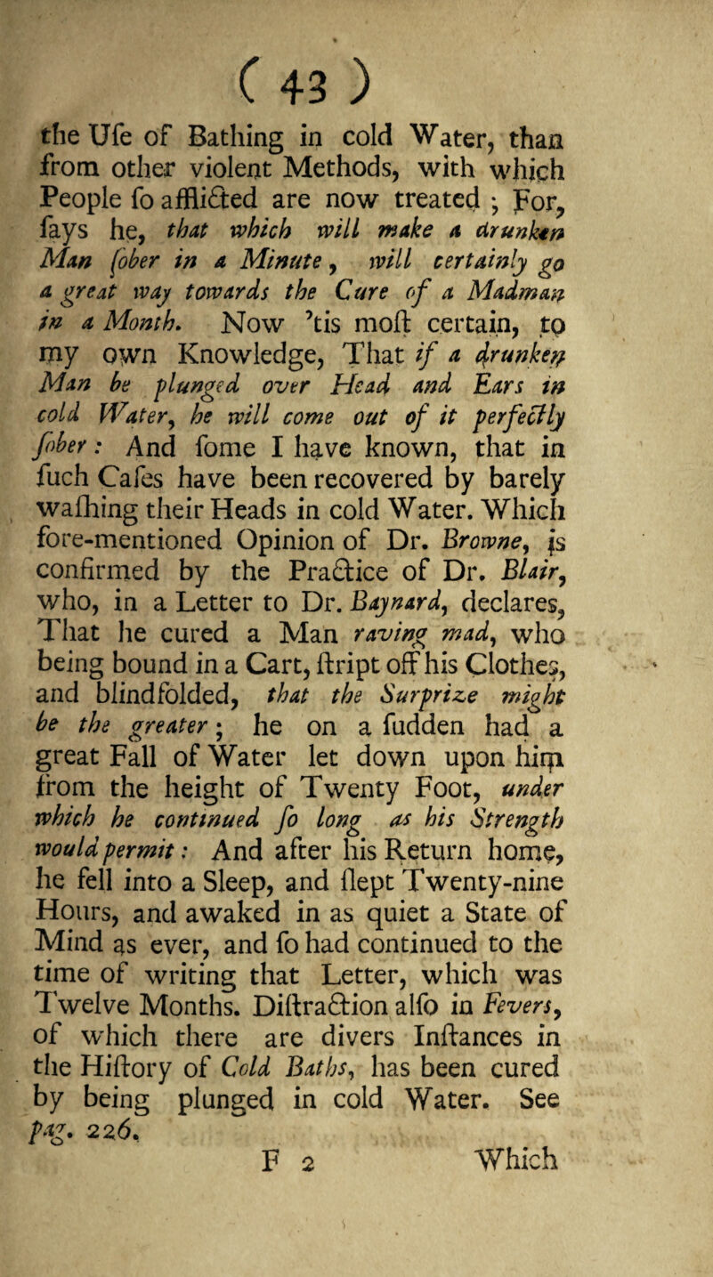 the Ufe of Bathing in cold Water, than from other violent Methods, with which People fo afflicted are now treated For, fays he, that which will wake a drunkard Man fober in a Minute, will certainly go a great way towards the Cure of a Madman in a Month. Now ’ti$ moft certain, to tny own Knowledge, That if a t^runke^ Man be plunged over Head and Ears in cold Water, he will come out of it perfectly fober: And fome I have known, that in fuch Cafes have been recovered by barely waflhing their Heads in cold Water. Which fore-mentioned Opinion of Dr. Browne, fs confirmed by the Practice of Dr. Blair, who, in a Letter to Dr. Baynard, declares, That he cured a Man raving mad, who being bound in a Cart, ftript off his Clothes, and blindfolded, that the Surprize might be the greater; he on a fudden had a great Fall of Water let down upon hirp from the height of Twenty Foot, under which he continued fo long as his Strength would permit: And after his Return home, he fell into a Sleep, and flept Twenty-nine Hours, and awaked in as quiet a State of Mind as ever, and fo had continued to the time of writing that Letter, which was Twelve Months. Diftraftion alfo in Fevers, of which there are divers Instances in the Hiftory of Cold Baths, has been cured by being plunged in cold Water. See pag. F 2 Which