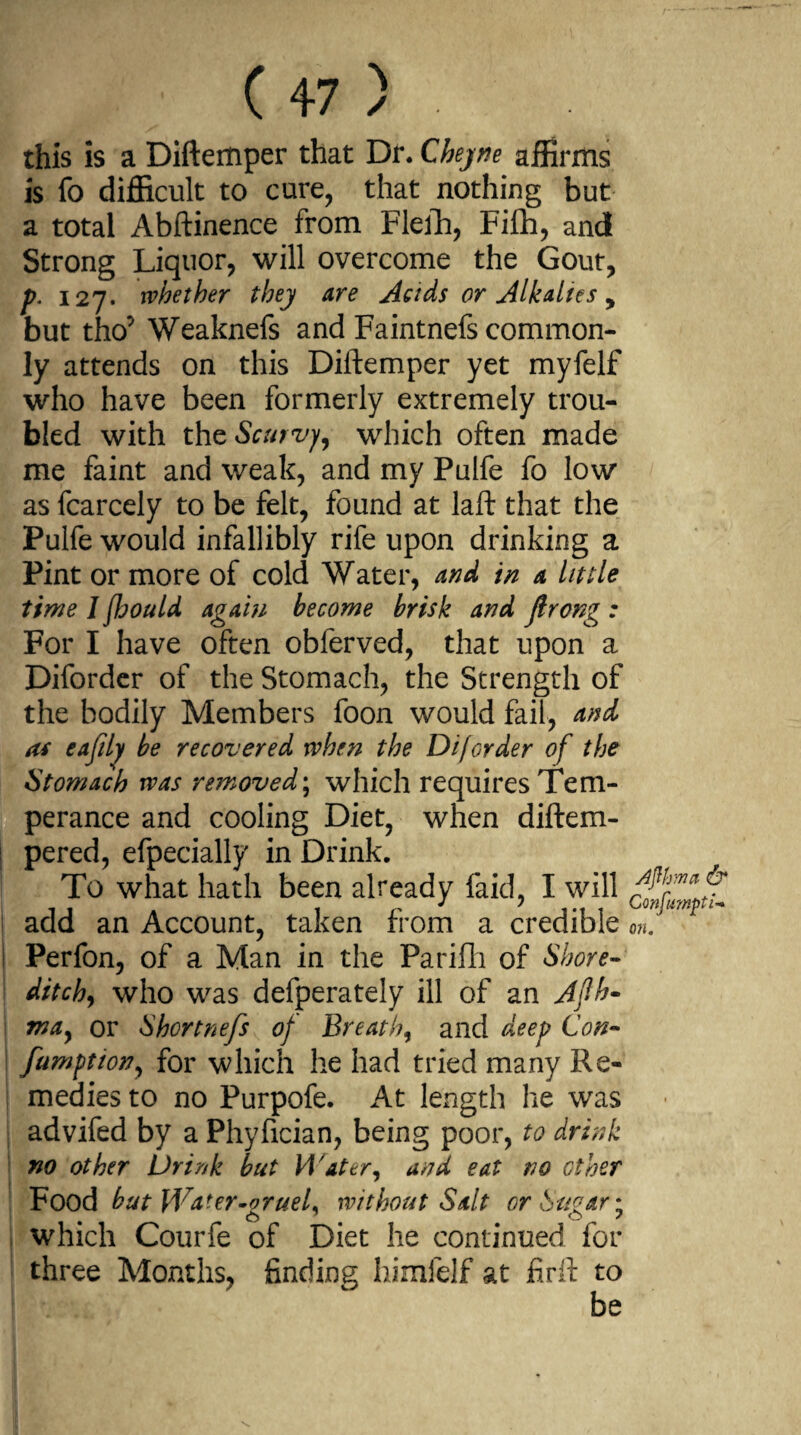 this is a Diftemper that Dr. Cheyne affirms is fo difficult to cure, that nothing but a total Abftinence from Flefh, Fifh, and Strong Liquor, will overcome the Gout, p. 127. whether they are Acids or Alkalies , but tho*' Weaknefs and Faintnefs common¬ ly attends on this Diftemper yet myfelf who have been formerly extremely trou¬ bled with thc Scurvy, which often made me faint and weak, and my Pulfe fo low as fcarcely to be felt, found at laft that the Pulfe would infallibly rife upon drinking a Pint or more of cold Water, and in a little time J fhould again become brisk and jlrong : For I have often obferved, that upon a Diforder of the Stomach, the Strength of the bodily Members foon would fail, and as eafily be recovered when the DifGrder of the Stomach was removed; which requires Tem¬ perance and cooling Diet, when diftem- pered, efpecially in Drink. To what hath been already faid, I will add an Account, taken from a credible onf Perfon, of a Man in the Parifli of Shore- ditchy who was defperately ill of an Afth- may or Shortnefs of Breathy and deep Con- fumftiony for which he had tried many Re¬ medies to no Purpofe. At length he was advifed by a Phyfician, being poor, to drink no other Drink but Water, and eat no other Food but Water-orueL without Salt orSuoar\ which Courfe of Diet he continued for three Months, finding himfelf at firft to be