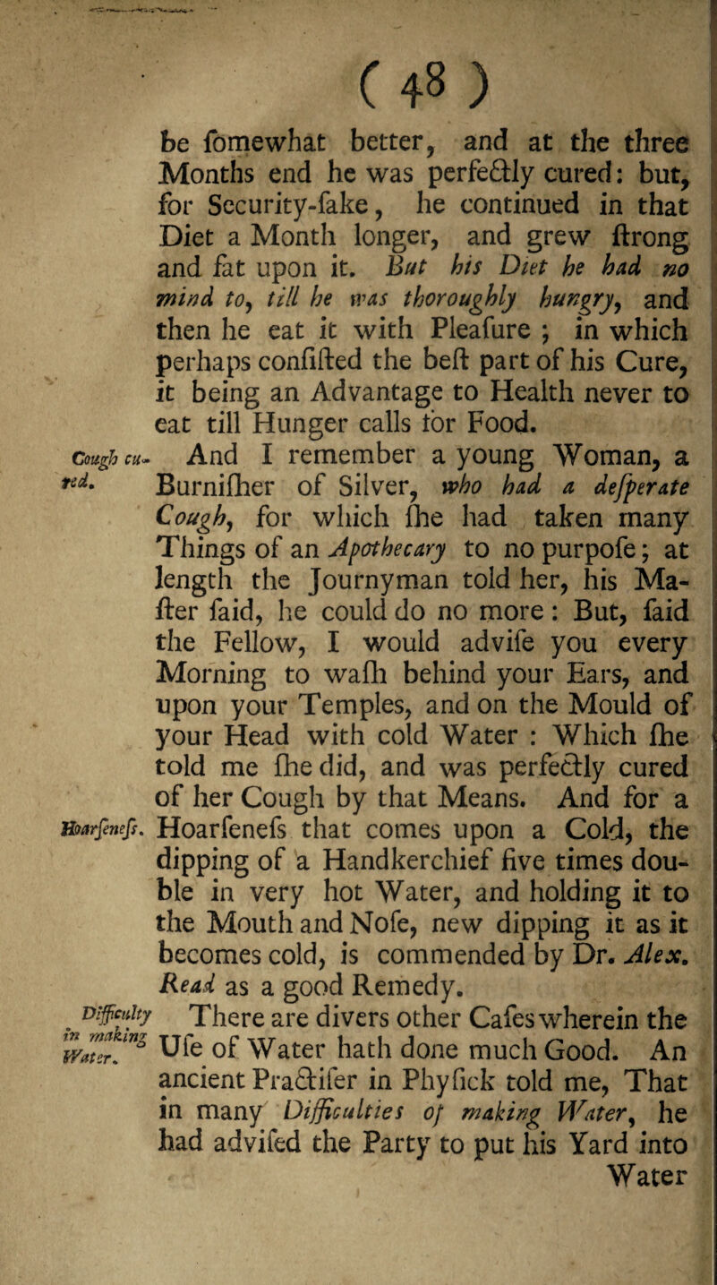 be fomewhat belter, and at the three Months end he was perfe&ly cured: but, for Security-fake, he continued in that Diet a Month longer, and grew ftrong and fat upon it. But his Diet he had no wind to, till he was thoroughly hungry, and then he eat it with Pleafure ; in which perhaps confided the bed part of his Cure, it being an Advantage to Health never to eat till Hunger calls tor Food. cough cu- And I remember a young Woman, a nd. Burnifher of Silver, who had a defperate Cough, for which fhe had taken many Things of an Apothecary to no purpofe; at length the Journyman told her, his Ma¬ tter faid, he could do no more: But, faid the Fellow, I would advife you every Morning to wadi behind your Ears, and upon your Temples, and on the Mould of your Head with cold Water : Which fhe told me fhe did, and was perfectly cured of her Cough by that Means. And for a mrfenefs. Hoarfenefs that comes upon a Cold, the dipping of a Handkerchief five times dou¬ ble in very hot Water, and holding it to | the Mouth and Nofe, new dipping it as it becomes cold, is commended by Dr. Alex. Read as a good Remedy. . D9c*h? There are divers other Cafes wherein the wat^mz Ule of Water hath done much Good. An ancient Pra£tifer in Phyfick told me, That in many Difficulties of making Water, he had advifed the Party to put his Yard into Water