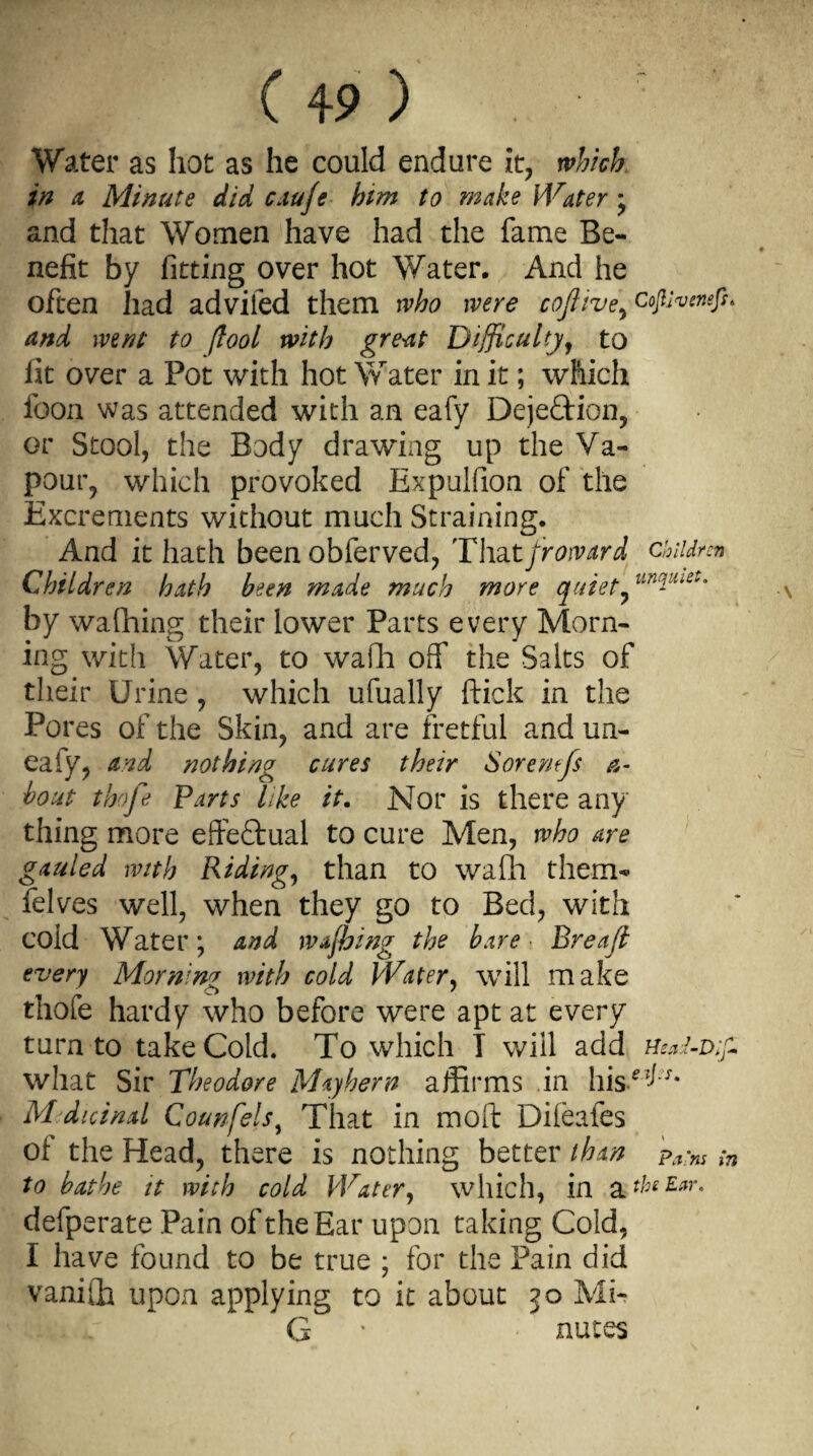 ( +9 ) Water as hot as he could endure it, which in a Minute did caufe him to make Water ; and that Women have had the fame Be¬ nefit by fitting over hot Water. And he often had adviled them who were coftive^ cojtiveneft* and went to [tool with great Difficulty, to lit over a Pot with hot Water in it; which icon was attended with an eafy Dejeftion, or Stool, the Body drawing up the Va¬ pour, which provoked Expulfion of the Excrements without much Straining. And it hath been obferved, Thatfroward children Children hath been made much more quiet by wafhing their lower Parts every Morn¬ ing with Water, to wafh off the Salts of their Urine , which ufually ftiek in the Pores of the Skin, and are fretful and un- eaiy, and nothing cures their Sorentfs a- bout thofe Parts like it. Nor is there any thing more effectual to cure Men, who are gauled with Riding, than to walla them- felves well, when they go to Bed, with cold Water; and wafhing the bare Breafi every Mornim with cold Water, will make thole hardy who before were apt at every turn to take Cold. To which T will add Head-D;fi what Sir Theodore Mayhem affirms in hise^* Medicinal Counfels, That in mod Difeafes of the Head, there is nothing better than Pa;ns to bathe it with cold Water, which, in a *b£ Ear- defperate Pain of the Ear upon taking Cold, I have found to be true ; for the Pain did vanifh upon applying to it about jo Mir G • nutes