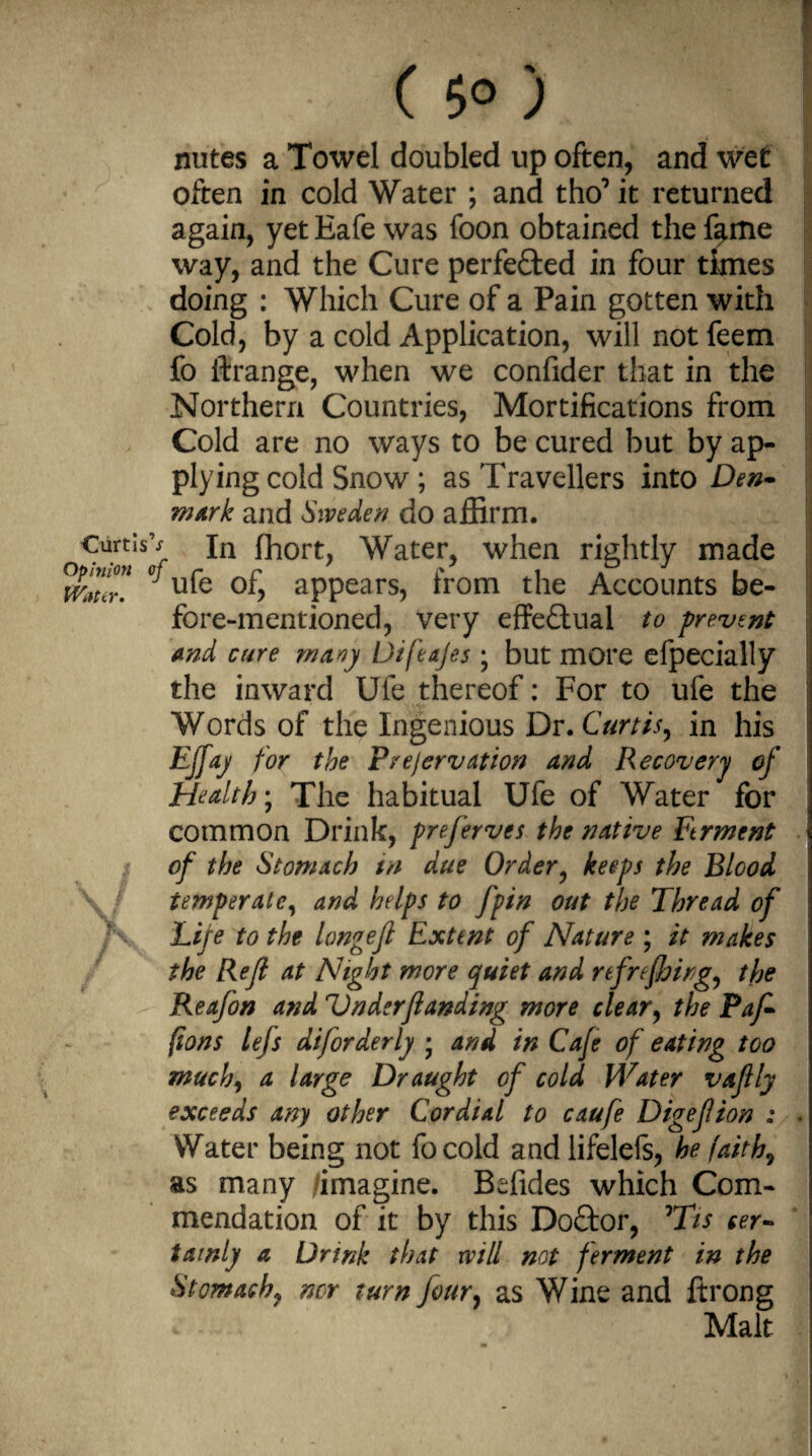 ( 5° ) nutes a Towel doubled up often, and wet often in cold Water ; and tho’it returned again, yetEafe was foon obtained thef^me way, and the Cure perfected in four times doing : Which Cure of a Pain gotten with Cold, by a cold Application, will not feem fo ftrange, when we confider that in the Northern Countries, Mortifications from Cold are no ways to be cured but by ap¬ plying cold Snow ; as Travellers into Den¬ mark and Sweden do affirm. ■Cartisv jn fhort, Water, when rightly made Water* ^U^Q °f? appears, from the Accounts be¬ fore-mentioned, very effectual to prevent and cure many Difeajes ; but more efpecially the inward Ufe thereof: For to ufe the Words of the Ingenious Dr. Curtis, in his EJfay for the Prejervation and Recovery of Health; The habitual Ufe of Water for common Drink, preferves the native Ftrment of the Stomach in due Order, keeps the Blood ■ \J temper ale, and helps to fpin out the Thread of Life to the longefl Extent of Nature ; it makes the Rejl at Night more quiet and refreshing, the Reafon and Under funding more clear, the Paf- (ions left diforderly • and in Cafe of eating too much, a large Draught of cold Water vaftly exceeds any other Cordial to caufe Digefion : . Water being not focold andlifelefs, he faiths as many /imagine. Befides which Com¬ mendation of it by this Doctor, °Tis cer¬ tainly a Drink that will not ferment in the Stomachy nor turn four, as Wine and ftrong Malt