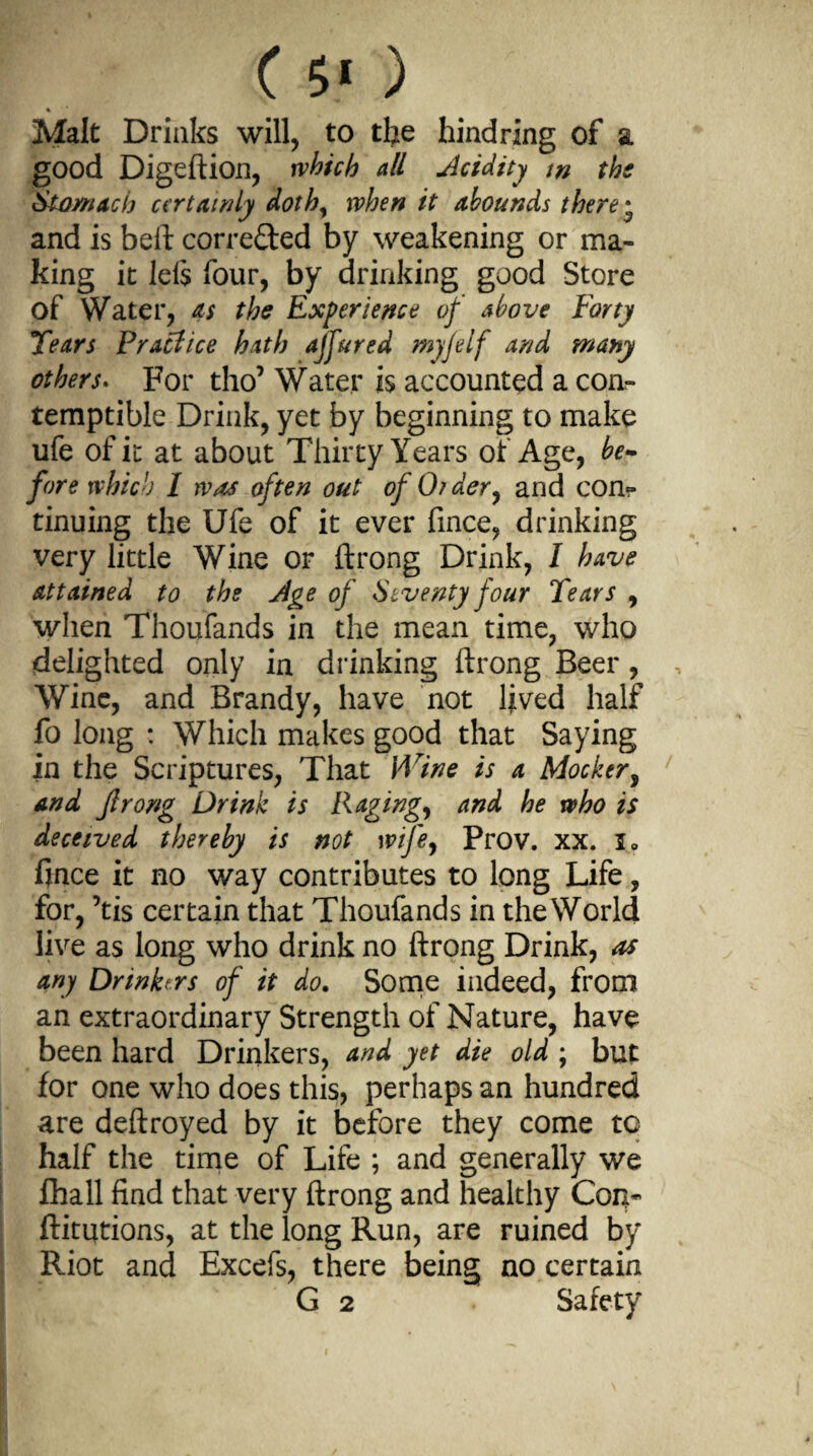 ( 5* ) ' Malt Drinks will, to the hind ring of a good Digeftion, which all Acidity w the Stomach certainly doth, when it abounds there • and is belt corrected by weakening or ma¬ king it left four, by drinking good Store of Water, as the Experience of above Forty Tears Praclice hath ajfured myfelf and many others. For tho7 Water is accounted a con¬ temptible Drink, yet by beginning to make ufe of it at about Thirty Years of Age, be¬ fore which I was often out of Older, and con¬ tinuing the Ufe of it ever fince, drinking very little Wine or ftrong Drink, I have attained to the Age of Seventy four Tears , when Thoufands in the mean time, who delighted only in drinking ftrong Beer, Wine, and Brandy, have not lived half fo long : Which makes good that Saying in the Scriptures, That Wine is a Mocker, and Jlrong Drink is Raging, and he who is deceived thereby is not wife, Prov. xx. i0 fince it no way contributes to long Life, for, 7tis certain that Thoufands in theWorld live as long who drink no ftrong Drink, as any Drinkers of it do. Some indeed, from an extraordinary Strength of Nature, have been hard Drinkers, and yet die old ; but for one who does this, perhaps an hundred are deftroyed by it before they come to half the time of Life ; and generally we fhall find that very ftrong and healthy Con- ftitutions, at the long Run, are ruined by Riot and Excefs, there being no certain G 2 Safety