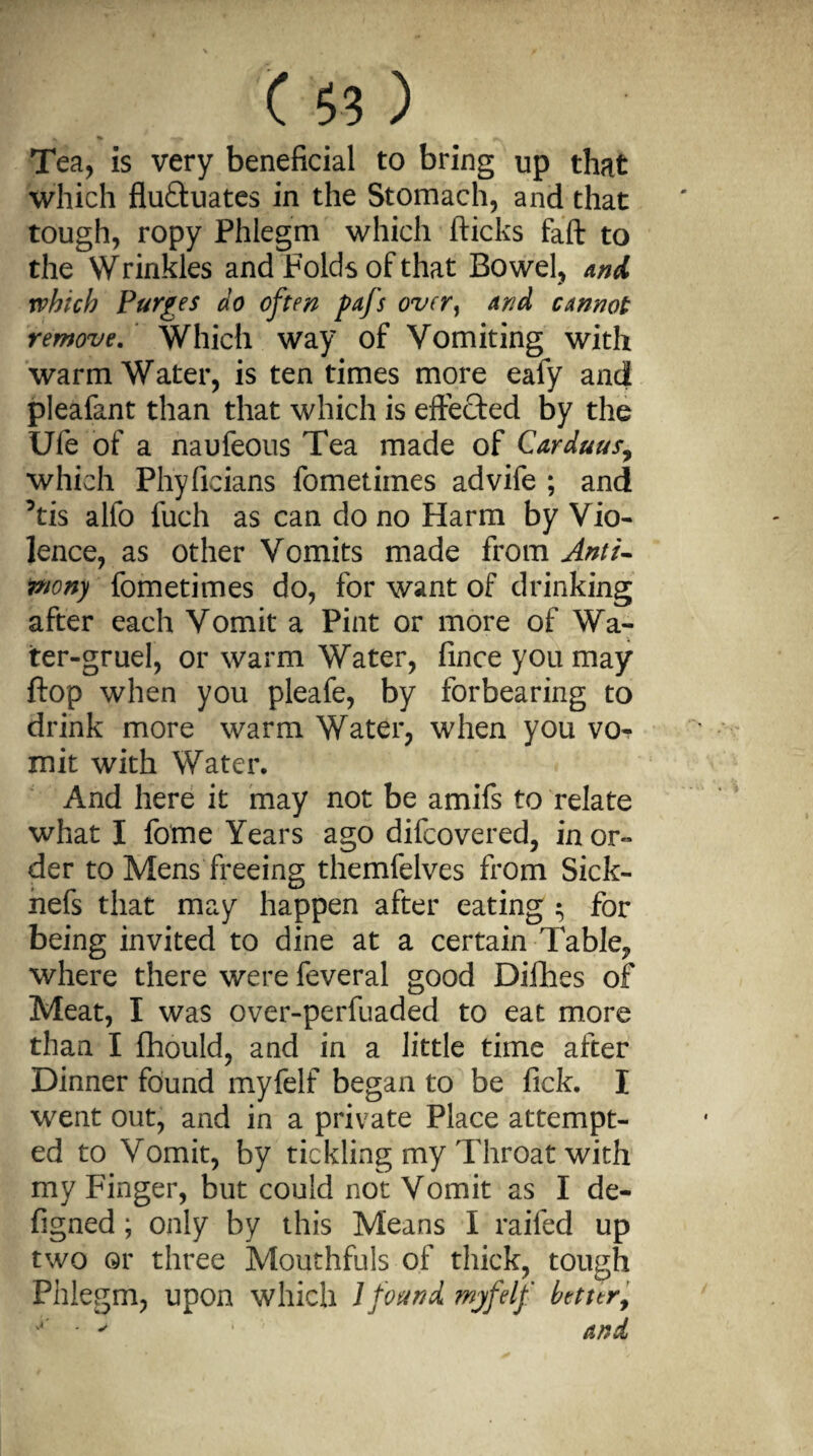 Tea, is very beneficial to bring up that which fluctuates in the Stomach, and that tough, ropy Phlegm which flicks faft to the Wrinkles and Folds of that Bowel, and which Purges do often pafs over, and cannot remove. Which way of Vomiting with warm Water, is ten times more eafy and pleafant than that which is effected by the Ule of a naufeous Tea made of Carduus, which Phyficians fometimes advife ; and ’tis alfo fuch as can do no Harm by Vio¬ lence, as other Vomits made from Anti¬ mony fometimes do, for want of drinking after each Vomit a Pint or more of Wa¬ ter-gruel, or warm Water, fince you may flop when you pleafe, by forbearing to drink more warm Water, when you vo^ mit with Water. And here it may not be amifs to relate what I fome Years ago difcovered, in or« der to Mens'freeing themfelves from Sick- nefs that may happen after eating $ for being invited to dine at a certain Table, where there were feveral good Difhes of Meat, I was over-perfuaded to eat more than I fhould, and in a little time after Dinner found myfelf began to be fick. I went out, and in a private Place attempt¬ ed to Vomit, by tickling my Throat with my Finger, but could not Vomit as I de- figned; only by this Means I railed up two or three Mouthfuls of thick, tough Phlegm, upon which 1 found myfelf better, y ‘ ' 1 and