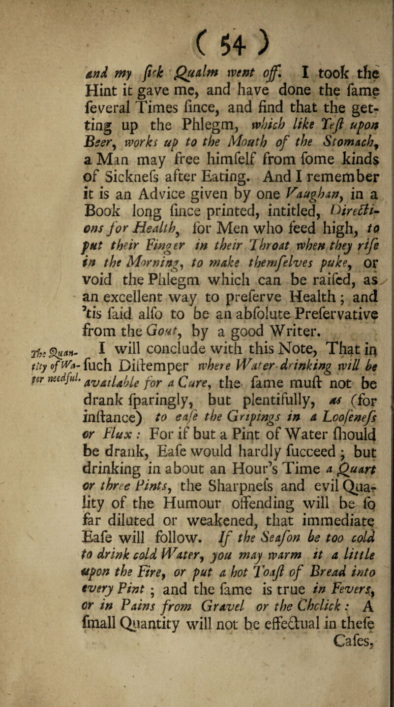 and my firk Qualm went off. I took the Hint it gave me, and have done the fame feveral Times fince, and find that the get¬ ting up the Phlegm, which like Tejl upon Beer, works up to the Mouth of the Stomachy a Man may free himfelf from fome kinds of Sicknefs after Eating. And I remember it is an Advice given by one Faughan} in a Book long fince printed, intitled, Direffi- ons for Healthy for Men who feed high, to put their Finger in their Throat when they rife in the Morning, to make themfelves puke, or void the Phlegm which can be raifcd, as an excellent way to preferve Health ; and ’tis faid alfo to be an abfolute Prefervative from thzGovt, by a good Writer. Me I will conclude with this Note, That in tlty ofW*- fuch Diftempet where Wafer drinking will be nr needful. avdndfae for a Care, the fame muft not be drank fparingly, but plentifully, ns (for inftance) to eafe the Gnpings in a. Loofenefs or Flux : For if but a Pint of Water fhoulcj be drank, Eafe would hardly fucceed ; but drinking in about an Hour’s Time a Quart or three Tints, the Sharpneis and evil Qua¬ lity of the Humour offending will be fo far diluted or weakened, that immediate Eafe will follow. If the Seafon be too cold to drink cold Water, you may warm it a little upon the Fire} or put a hot Toajl of Bread into every Pint ; and the fame is true in Fevers, or in Pains from Gravel or the Cholick : A fmall Quantity will not be effe&ual in thefe