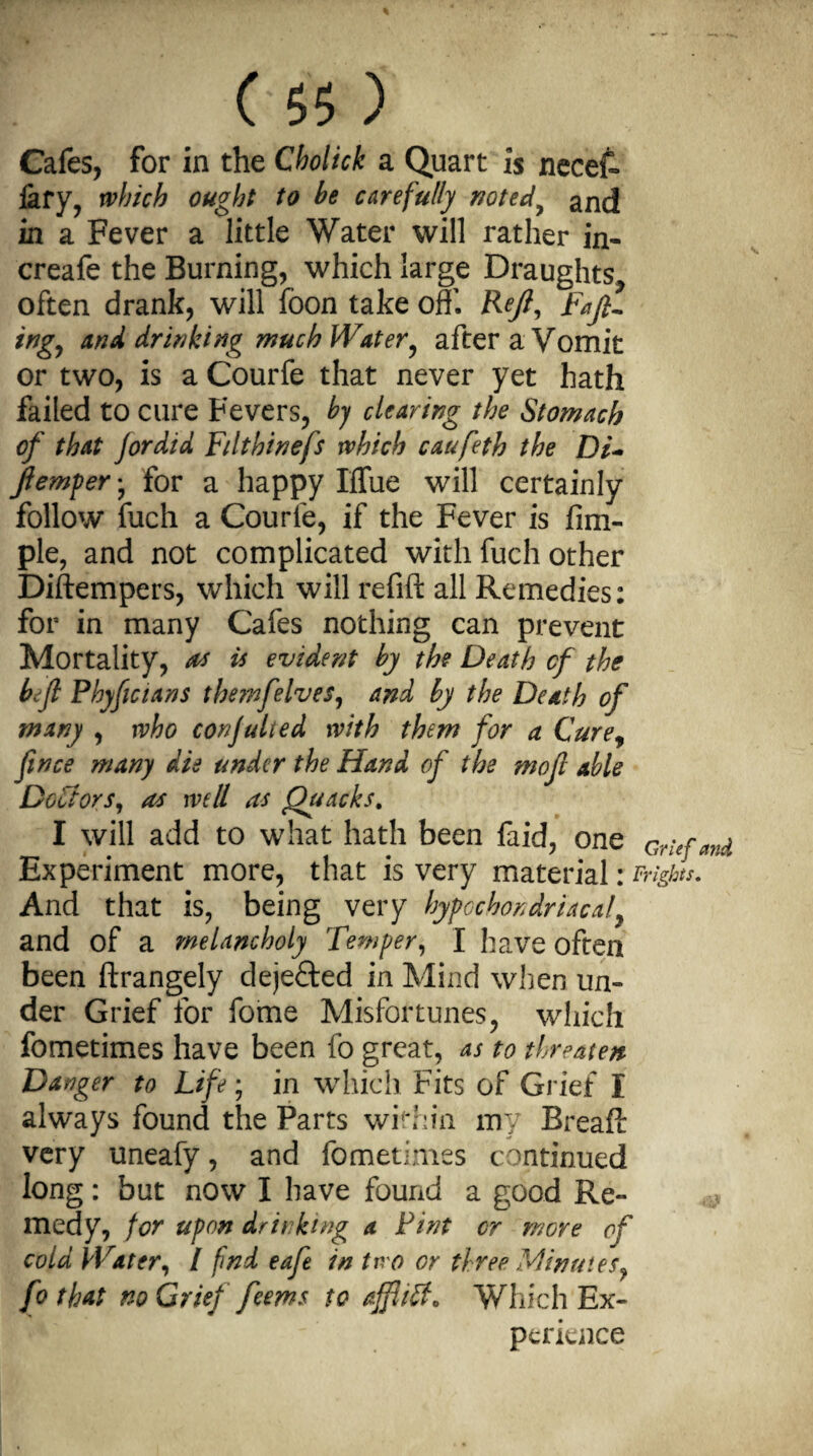 Cafes, for in the Cholick a Quart is necef- iary, which ought to he carefully noted, and in a Fever a little Water will rather in- creafe the Burning, which large Draughts,, often drank, will foon take off'. Reft, Raft¬ ing, anal drinking much Water, afteraVomit or two, is a Courfe that never yet hath failed to cure Fevers, by clearing the Stomach of that Jordid Filthinefs which caufeth the Di~ Jlemper• for a happy Iflue will certainly follow fuch a Courle, if the Fever is Am¬ ple, and not complicated with fuch other Diftempers, which will refill all Remedies: for in many Cafes nothing can prevent Mortality, as is evident by the Death cf the heft Phyftcians the?nfelves, and by the Death of many , who confuted with them for a Cure, fince many die under the Hand of the moft able Doctors, as well as Quacks. I will add to what hath been faid, one Grufmd Experiment more, that is very material • Frights. And that is, being very hypochondriacal, and of a melancholy Temper, I have often been ftrangely dejected in Mind when un¬ der Grief for fome Misfortunes, which fometimes have been fo great, as to threaten Danger to Life; in which Fits of Grief I always found the Parts within my Breafl: very uneafy, and fometimes continued long: but now I have found a good Re¬ medy, for upon drinking a Tint cr more of cold Water, I find eafe in two or three Minutes, fo that no Grief feems to affliff, Which Ex¬ perience