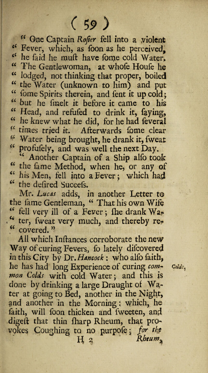 ( 5? ) *c One Captain Rojier fell into a yiolcnt tC Fever, which, as foon as he perceived, <c he faid he muft have fonje cold Water. “ The Gentlewoman, at whofe Houfe he “ lodged, not thinking that proper, boiled “ the Water (unknown to him) and put “ fome Spirits therein, and fent it up cold; a but he fnaelt it before it came to his a Head, and refufed to drink it, faying, “ he knew what he did, for he had feveral ■c times tried it. Afterwards feme clear & Water being brought, he drank it, fweat a profufely, and was well the next Day. *c Another Captain of a Ship alfo took “ the fame Method, when he, or any of “ his Men, fell into aEever; which had a the defired Succefs. Mr. Lucas adds, in another Letter to the fame Gentleman, “ That his own Wife iC fell very ill of a Fever; flie drank War . “ ter, fweat very much, and thereby re? “ covered.” All which Inftances corroborate the new Way of curing Fevers, fo lately difcovered in this City by Dr .Hancock : who alfo faith, he has had long Experience of curing com¬ mon Colds with cold Water; and this is done by drinking a large Draught of Wa¬ ter at going to Bed, another in the Night, and another in the Morning; which, he faith, will foon thicken and fweeten, and digeft that thin fharp Rheum, that pro¬ vokes Coughing to no purpofe; far th$ n 2, Rbcum^ Cold!,