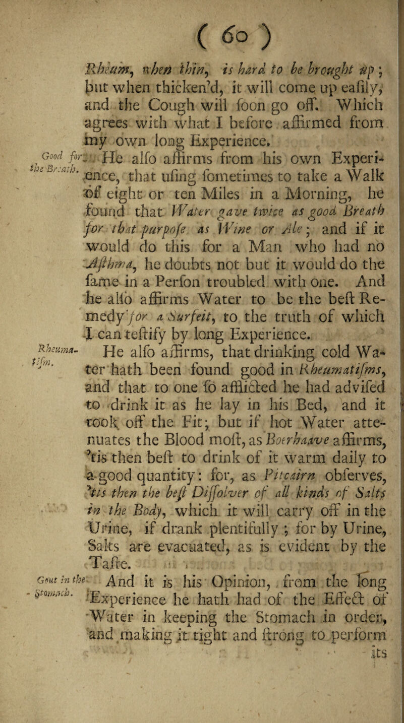 Good fo; the Br:ath. 'Rhmma- t ijin. Gout in ti. ( 6° ) Rheum, when thin, is hard to he brought up ; but when thicken'd, it will come up eafily, and the Cough will foon go off. Which agrees with what I before affirmed from my own long Experience. • He alfo affirms from his own Experi¬ ence, that tiling fometimesto take a Walk of eight or ten Miles in a Morning, he found that Water gave twice as good Breath for tb it purpofe as Wine or Ale; and if it would do this for a Man who had no Jifihwa, he doubts not but it would do the fame in a Perfon troubled with one. And he alio affirms Water to be the beft Re- medy’for a Surfeit, to the truth of which I canteftify by long Experience. He alfo affirms, that drinking cold Wa¬ ter hath been found good in Rheum at i(ms, and that to one fo affiitted he had advifed to drink it as he lay in his Bed, and it took off the Fit; but if hot Water atte¬ nuates the Blood moft, as Boer haw e affirms, kis then beft to drink of it warm daily to a-good quantity: for, as Pitcairn obferves, his then the befl Dijjolver of all kinds of Saits in the Body, which it will carry off in the Urine, if drank plentifully ; for by Urine, Saks are evacuated, as is evident by the Tafte. ■ , And it is his Opinion, from the long Experience he hath had of the Effect of Water in keeping the Stomach in order, and making it tight and ftrong to perform its