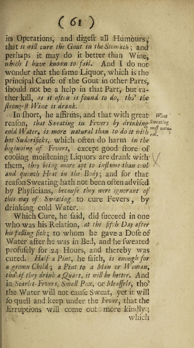 its Operations, and digeft all Humours,’■ tha t it will cure the Gout in the Stomach ; and perhaps it may do it better than Wine, which l have known to fail* And I do not wonder that the fame Liquor, which is the principal Caufe of the Gout in other Parts, fhould not be a help in that Part, but ra¬ ther kill, as it ofttn is found to do, this1 the ftron*eft Wine is drank. In fhort, he affirms, and that with great wim ' realon, that Sweating in Fevers by drinking Swe*tmg cold Water, is more natural than to do it with hot Suiorifcks, which often do harm in the beginning of Fevers, except good ftore of cooling moiftening Liquors are drank with them, they being more apt to infltme than cool and quench Heat in the Body • and for that reafon Sweating hath not been often advifed by Phyficians, becaufe they were ignorant of this way of Sweating to cure Fevers, by drinking cold Water. Which Cure, he faid, did fucceed in one who was his Relation, at the fifth Day after his falling fick • to whom he gaveaDofeof Water after he was in Bed, and he fweated profufely for 24 Hours, and thereby was cured. Half a Pint, he faith, is enough for a grown Child ; a Pint to a Man or Woman, the? if they drink a Quart, it will be better. And in Scarlet-Fevers, Small Pox, or Me affels, tho’ the Water will not caufe Sweat, yet it will fo quell and keep under the Fever, that the Erruptions will come out more kindly; which