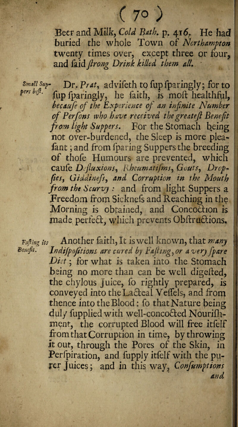 < 7° ) ' j Beer and Milk, Cold Bath. p. 416. He had buried the whole Town of Northampton twenty times over, except three or four, and faid firong Drink killed them all. - * I small sup- Dr. Prat, advifeth to fup fparingly; for to pers befi. ^ fparingly, he faith, is moft healthful, hecaufe of the Experience of an infinite Number of Per forts who have received the great ejl Benefit from light Suppers. For the Stomach being not over-burdened, the Sleep is more plea- fant; and from {paring Suppers the breeding of thofe Humours are prevented, which caufe Defluxions, Rheumatifms, Gouts, Drop- fiesy Giddinefsy and Corruption in the Mouth from the Scurvy : and from light Suppers a Freedom from Sicknefs and Reaching in the Morning is obtained, and Concodfion is made perfect, which prevents Qbftru£tions. Taping its Another faith, It is well known, that many lj Benefit. Jndifp oft ions are cured by Eajhng, or a very fpare Diet; for what is taken into the Stomach being no more than can be well digefted, the chylous juice, fo rightly prepared, is conveyed into the Lacteal Veffels, and from thence into the Blood: fo that Nature being O I duly fupplied with well-concofted Nourifh- ment, the corrupted Blood will free itfelf ' from that Corruption in time, by throwing j it out, through the Pores of the Skin, in Perfpiration, and fupply itfelf with the pu¬ rer Juices; and in this way, Confumptions j