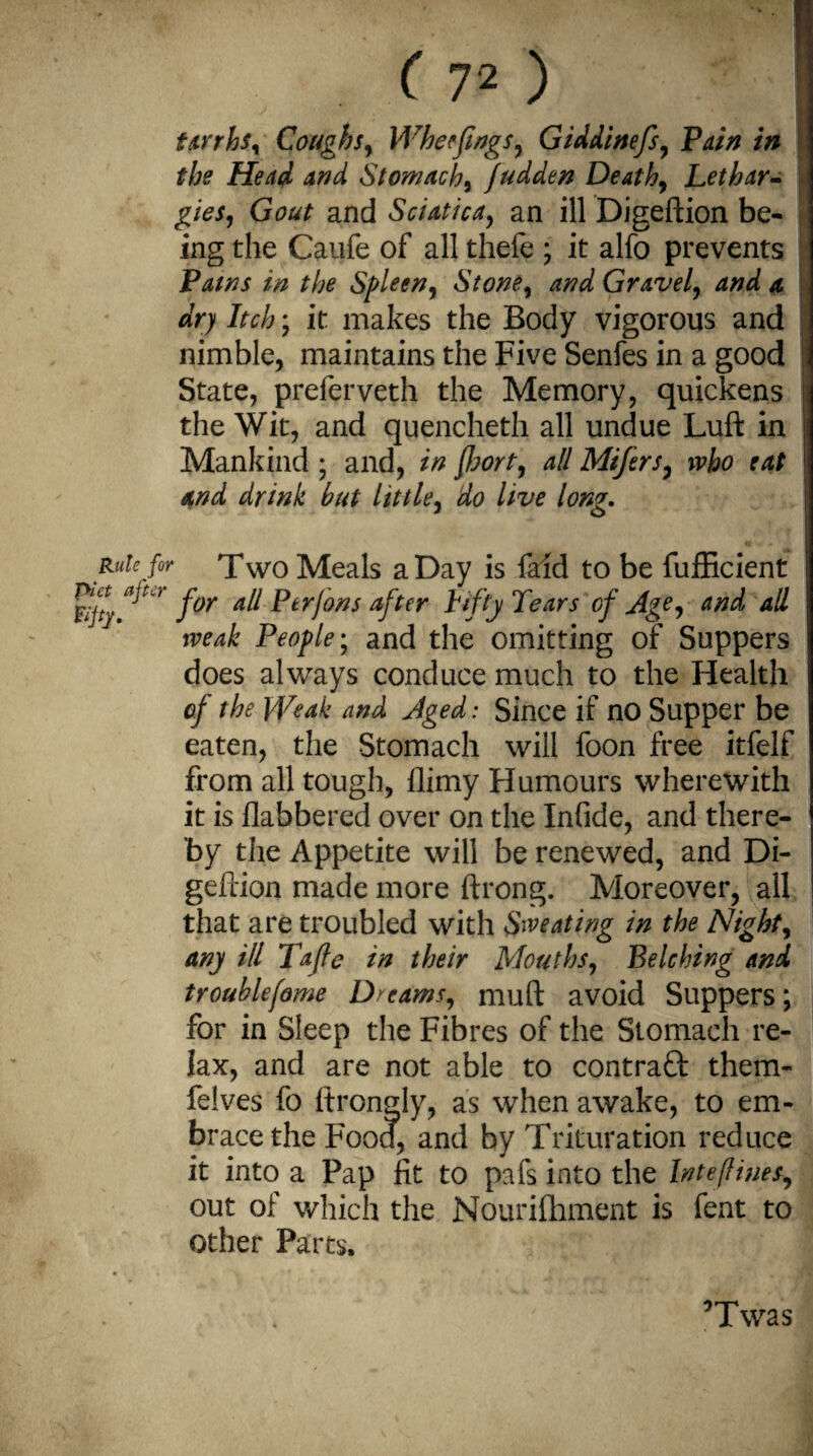 tarrhs, Coughs, Wher flags, Giddinefs, Pain in the Head and Stomach, judden Death, Lethar¬ gies, Gout and Sciatica, an ill Digeftion be¬ ing the Caufe of all thele ; it alfo prevents Pams in the Spleen, Stone, and Gravel, and a dry Itch; it makes the Body vigorous and nimble, maintains the Five Senfes in a good State, preferveth the Memory, quickens the Wit, and quencheth all undue Luft in Mankind ; and, in fort, all Mifers, who eat and drink but little, do live long. Rule for Two Meals a Day is faid to be fufficient Rjty for Ptrfons after Lifty Tears of Age, and all weak People; and the omitting of Suppers does always conduce much to the Health of the Weak and Aged: Since if no Supper be eaten, the Stomach will foon free itfelf from all tough, flimy Humours wherewith it is flabbered over on the Infide, and there¬ by the Appetite will be renewed, and Di¬ geftion made more ftrong. Moreover, all that are troubled with Sweating in the Night, any HI Tafle in their Mouths, Belching and trouble fame Dreams, muft avoid Suppers; for in Sleep the Fibres of the Stomach re¬ lax, and are not able to contraQ: them- felves fo Itrongly, as when awake, to em¬ brace the Food, and by Trituration reduce it into a Pap fit to pafs into the Internes, out of which the Nourifhment is fent to Other Parts. ’Twas
