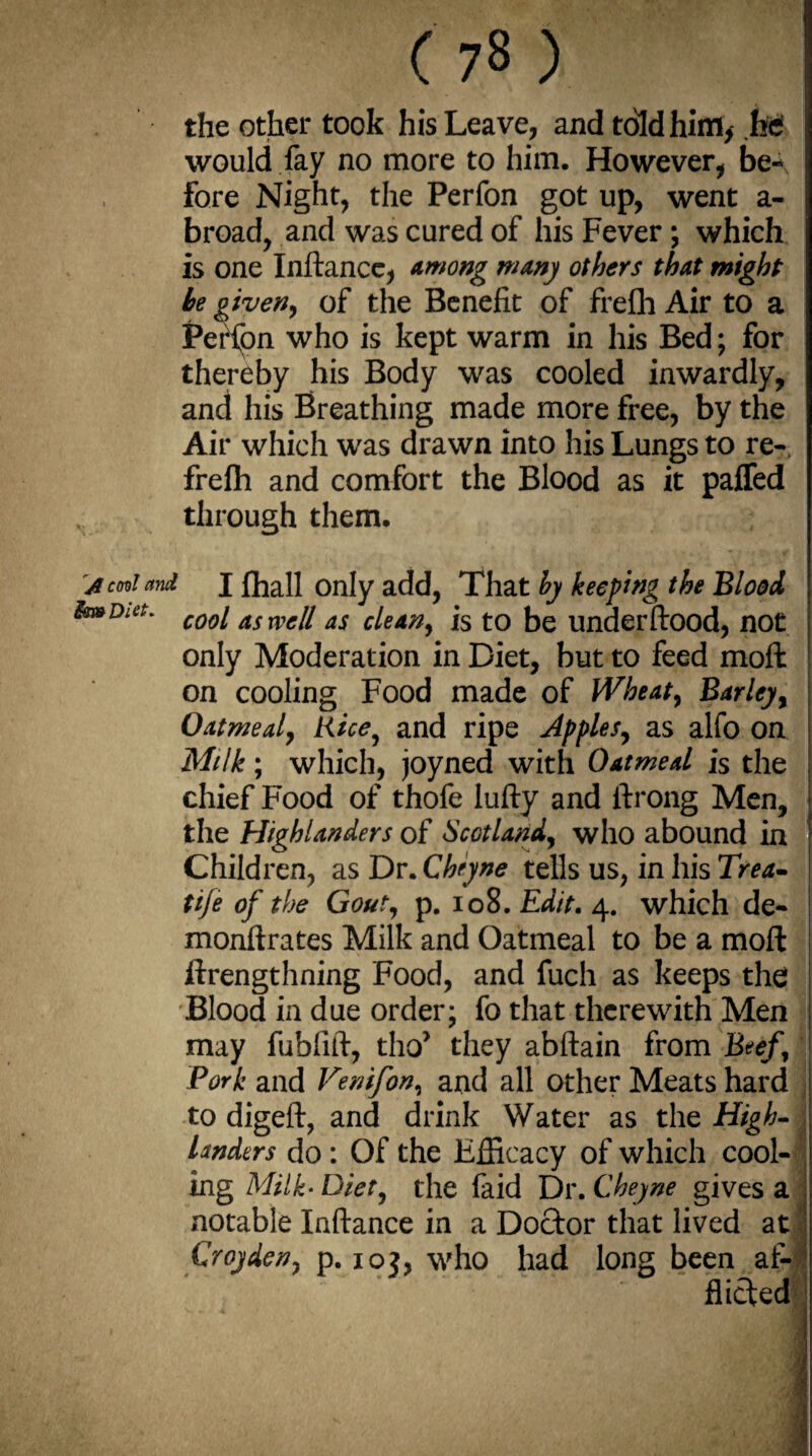the other took his Leave, and told him, he would fay no more to him. However, be¬ fore Night, the Perfon got up, went a- broad, and was cured of his Fever ; which is one Inftance, among many others that might he given, of the Benefit of frefli Air to a Perfon who is kept warm in his Bed; for thereby his Body was cooled inwardly, and his Breathing made more free, by the Air which was drawn into his Lungs to re-, frefli and comfort the Blood as it paffed through them. a ml and J (hall only add, That by keeping the Blood fo*Dia' cool as well as clean, is to be underftood, not only Moderation in Diet, but to feed moft on cooling Food made of Wheat, Barley, Oatmeal, Rice, and ripe Apples, as alfo on Milk; which, joyned with Oatmeal is the chief Food of thofe lufty and ftrong Men, the Highlanders of Scotland, who abound in Children, as Dr. Cheyne tells us, in his Trea- tij'e of the Gout, p. 108. Edit. 4. which de¬ monfir a tes Milk and Oatmeal to be a moft ftrengthning Food, and fucli as keeps the Blood in due order; fo that therewith Men may fublift, tho> they abftain from Beef , Pork and Venifon, and all other Meats hard to digeft, and drink Water as the High- landers do : Of the Efficacy of which cool¬ ing Milk- Diet, the faid Dr. Cheyne gives a notable Inftance in a Doctor that lived at Croyden, p. 10$, who had long been at- M