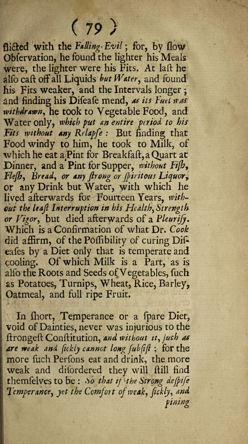 fli&ed with the Falling-Evil; for, by flow Oblervation, he found the lighter his Meals were, the lighter were his Fits. At laft he alfo caft off all Liquids but Water, and found his Fits weaker, and the Intervals longer ; and finding his Difeafe mend, as its Fuel was withdrawn, he took to Vegetable Food, and Water only, which put an entire ptriod to his Fits without any Relapfe : But finding that Food windy to him, he took to Milk, of which he eat aPint for Breakfaft,aQuart at Dinner, and a Pint for Supper, without Fijhf Flefh, Bread, or any ftrong or Jpiritous Liquor, or any Drink but Water, with which he lived afterwards for Fourteen Years, with¬ out the leaf Interruption in his Health, Strength or Vigor, but died afterwards of a Pleurify. Which is a Confirmation of what Dr. Cook did affirm, of the Poffibility of curing Dif- eafes by a Diet only that is temperate and cooling. Of which Milk is a Part, as is alfo the Roots and Seeds of Vegetables, fuch i as Potatoes, Turnips, Wheat, Rice, Barley, Oatmeal, and full ripe Fruit. In fhort, Temperance or a fpare Diet, ? void of Dainties, never was injurious to the ftrongeft Conftitution, and without it, juch as are weak and ftekiy cannot long fubfift ; for the more fuch Perfons eat and drink, the more weak and disordered they will ftill find ; themfelves to be : to that if she Strong dejpife Temperance, yet the Comfort of weak, fickly, and