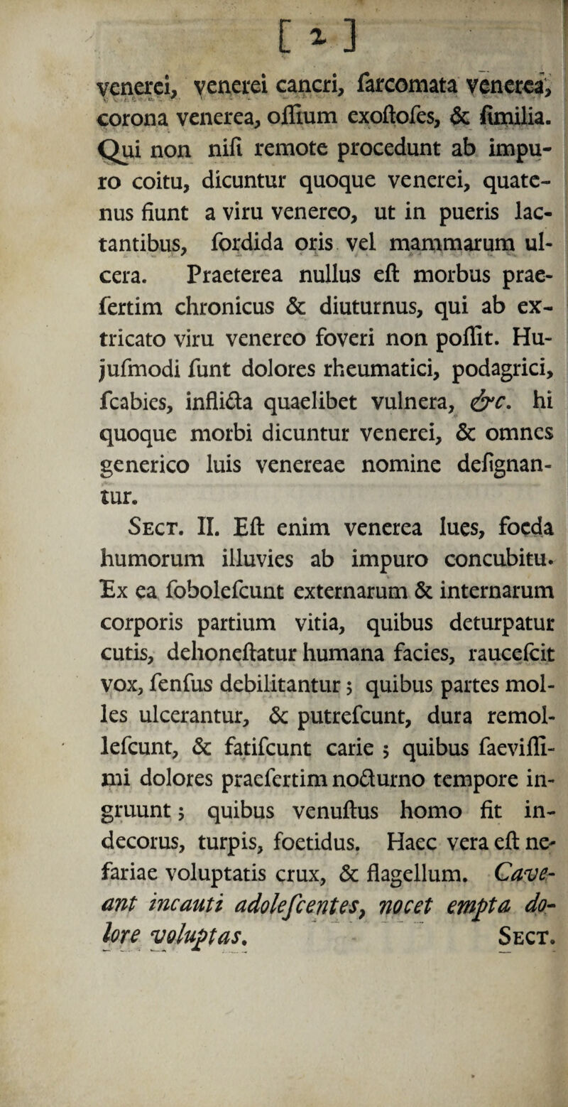 [ 1] venerei, venerei cancri, farcomata venerea, corona venerea, offium exoftofes, & fimilia. Qui non nifi remote procedunt ab impu¬ ro coitu, dicuntur quoque venerei, quate¬ nus fiunt a viru venereo, ut in pueris lac¬ tantibus, fordida oris vel mammarum ul¬ cera. Praeterea nullus eft morbus prae- fertim chronicus & diuturnus, qui ab ex¬ tricato viru venereo foveri non poffit. Hu- jufmodi funt dolores rheumatici, podagrici, fcabies, inflida quaelibet vulnera, &c. hi quoque morbi dicuntur venerei, & omnes generico luis venereae nomine deflgnan- tur. Sect. II. Eft enim venerea lues, foeda humorum illuvies ab impuro concubitu. Ex ea fobolefcunt externarum & internarum corporis partium vitia, quibus deturpatur cutis, dehoneftatur humana facies, raucefcit vox, fenfus debilitantur 5 quibus partes mol¬ les ulcerantur, & putrefeunt, dura remol- lefcunt, & fatifeunt carie 5 quibus faevifli- xni dolores praefertim nodurno tempore in¬ gruunt 5 quibus venuftus homo fit in¬ decorus, turpis, foetidus. Haec vera eft ne^ fariae voluptatis crux, & flagellum. Cave- ant incauti adolefcentes, nocet empta do¬ lore voluptas. Sect.