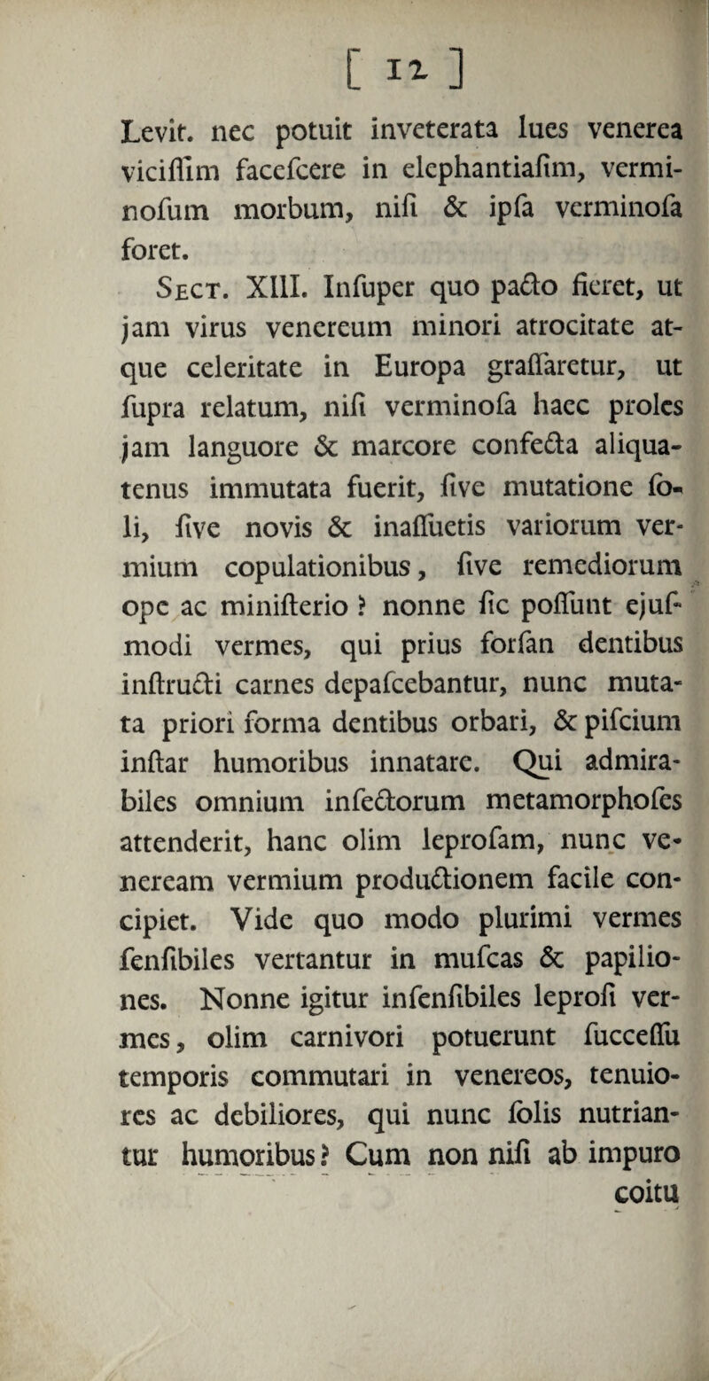 Levit, nec potuit inveterata lues venerea viciflim facefcere in elephantiafim, vermi- nofum morbum, nifi & ipfa vcrminofa foret. Sect. XIII. Infuper quo pafto fieret, ut jam virus venereum minori atrocitate at¬ que celeritate in Europa graffaretur, ut fupra relatum, nifi verminofa haec proles jam languore & marcore confe&a aliqua¬ tenus immutata fuerit, five mutatione fi> li, five novis 6c inaffuetis variorum ver¬ mium copulationibus, five remediorum ope ac minifterio ? nonne fic poliunt ejuf- modi vermes, qui prius forfan dentibus inftru&i carnes depafcebantur, nunc muta¬ ta priori forma dentibus orbari, & pifcium inftar humoribus innatare. Qui admira¬ biles omnium infe&orum metamorphofes attenderit, hanc olim leprofam, nunc Ve¬ neream vermium produ&ionem facile con¬ cipiet. Vide quo modo plurimi vermes fenfibiles vertantur in mufcas & papilio¬ nes. Nonne igitur infenfibiles leprofi ver¬ mes , olim carnivori potuerunt fucceflii temporis commutari in venereos, tenuio¬ res ac debiliores, qui nunc folis nutrian¬ tur humoribus ? Cum non nifi ab impuro coitu j