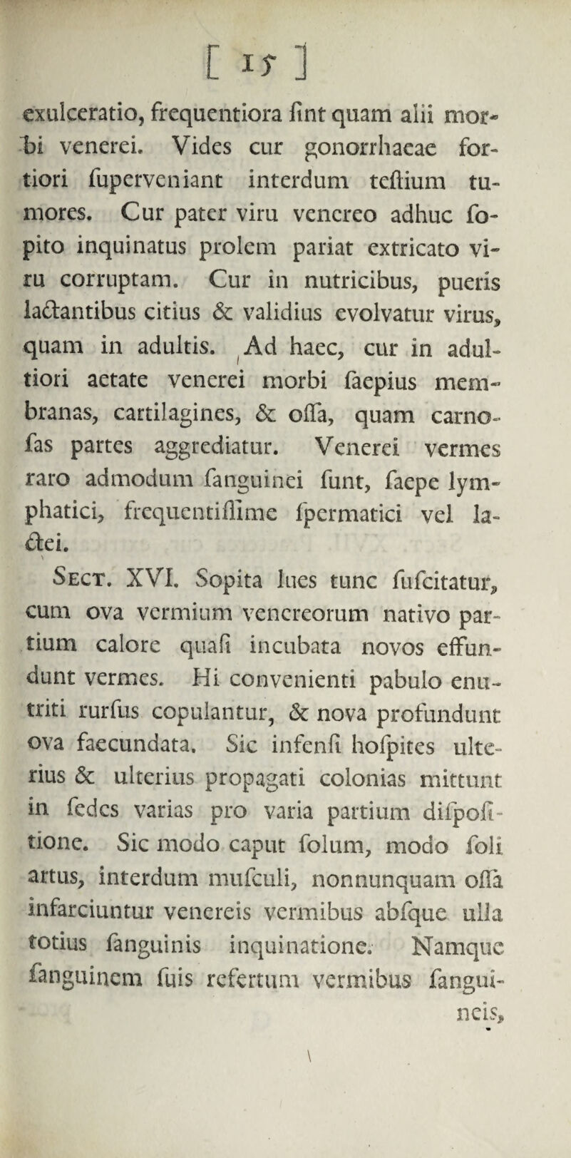 exulceratio, frequentiora fint quam alii mor¬ bi venerei. Vides cur gonorrhaeae for¬ tiori fuperveniant interdum teftium tu¬ mores. Cur pater viru vencreo adhuc fo- pito inquinatus prolem pariat extricato vi¬ ru corruptam. Cur in nutricibus, pueris la&antibus citius & validius evolvatur virus, quam in adultis. Ad haec, cur in adul- tiori aetate venerei morbi faepius mem¬ branas, cartilagines, & offa, quam camo- fas partes aggrediatur. Venerei vermes raro admodum fanguinei funt, faepe lym¬ phatici, frequentiflime fpermatici vel la- dei. \ Sect. XVI. Sopita lues tunc fufeitatur, cum ova vermium Venereorum nativo par¬ tium calore quali incubata novos effun¬ dunt vermes. Hi convenienti pabulo enu¬ triti rurfus copulantur, & nova profundunt ova faecundata. Sic infenli holpites ulte¬ rius & ulterius propagati colonias mittunt in fedes varias pro varia partium difpoff tione. Sic modo caput folum, modo foli artus, interdum mufculi, nonnunquam olla infarciuntur venereis vermibus abfque ulla totius fanguinis inquinatione. Namque fanguinem fuis refertum vermibus fangui- neis, \