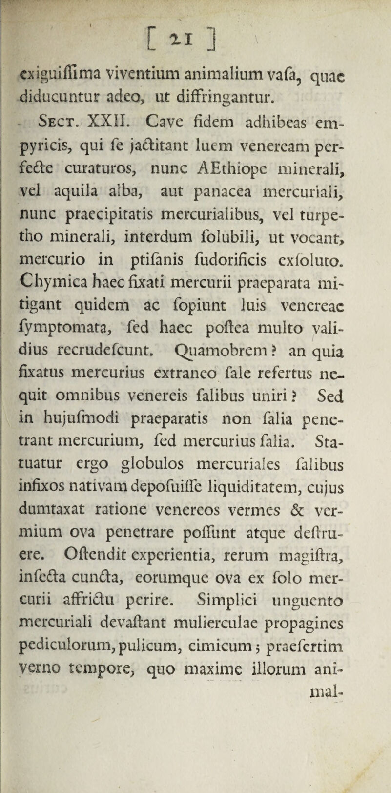 cxiguiffima viventium animalium vafa5 quae diducuntur adeo, ut diffringantur. Sect. XXII. Cave fidem adhibeas em- pyricis, qui fe jaditant luem veneream per- fede curaturos, nunc AEthiope minerali, vel aquila alba, aut panacea mercuriali, nunc praecipitatis mercurialibus, vel turpe- tho minerali, interdum folubili, ut vocant, mercurio in ptifanis fudorificis exfoluto. Chymica haeefixati mercurii praeparata mi¬ tigant quidem ac fopiunt luis venereac fymptomata, fed haec poftea multo vali¬ dius recrudefcunt. Quamobrem > an quia fixatus mercurius extraneo fale refertus ne¬ quit omnibus venereis falibus uniri > Sed I in hujufmodi praeparatis non falia pene¬ trant mercurium, fed mercurius falia. Sta¬ tuatur ergo globulos mercuriales falibus I infixos nativam depofuiffe liquiditatem, cujus dumtaxat ratione venereos vermes & ver¬ mium ova penetrare poffunt atque defru¬ ere. Oftendit experientia, rerum magiftra, infeda eunda, eorumque ova ex folo mer¬ curii affridu perire. Simplici unguento mercuriali devaftant mulierculae propagines pediculorum, pulicum, cimicum 5 praefertim verno tempore, quo maxime illorum ani¬ mal-