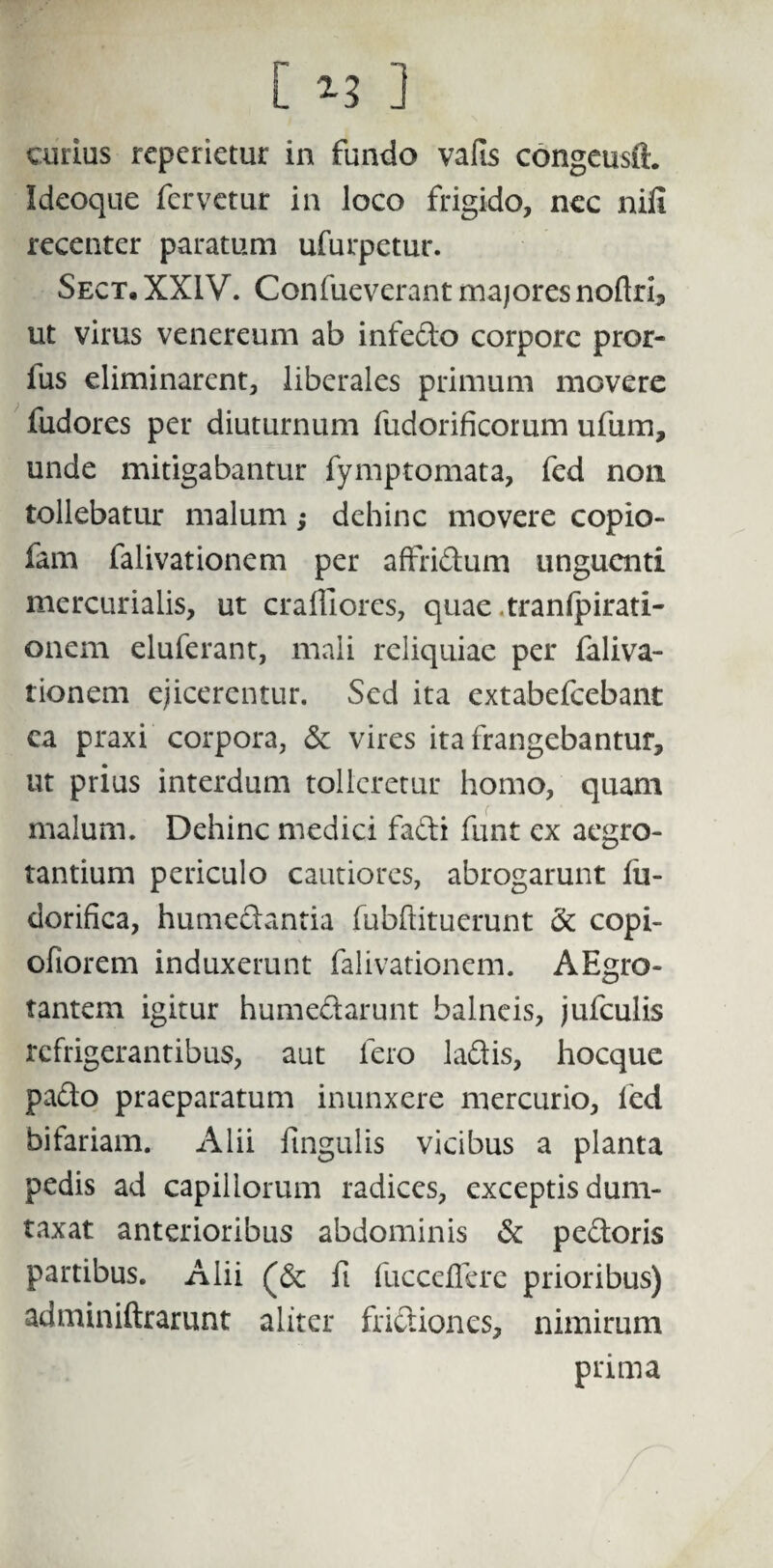 [ ] cmius repedetur in fundo vaiis congeusfL Ideoque fervetur in loco frigido, nec nifi recenter paratum ufurpetur. Sect. XXIV. Confueverant majores noftri, ut virus venereum ab infedo corpore pror- ius eliminarent, liberales primum movere fudores per diuturnum fudorificorum ufum, unde mitigabantur fymptomata, fed non tollebatur malum; dehinc movere copio- fam falivationem per affridum unguenti mercurialis, ut craffiores, quae .tranfpirati- onem eluferant, mali reliquiae per faliva¬ tionem ejicerentur. Sed ita extabefeebant ca praxi corpora, 5e vires ita frangebantur, ut prius interdum tolleretur homo, quam malum. Dehinc medici fadi funt ex aegro¬ tantium periculo cautiores, abrogarunt fu- dorifica, humedantia fubftituerunt & copi- ofiorem induxerunt falivationem. AEgro- tantem igitur humedarunt balneis, jufculis refrigerantibus, aut fero ladis, hocque pado praeparatum inunxere mercurio, fed bifariam. Alii lingulis vicibus a planta pedis ad capillorum radices, exceptis dum¬ taxat anterioribus abdominis & pedoris partibus. Alii fi fuccdlere prioribus) adminiftrarunt aliter fridiones, nimirum prima