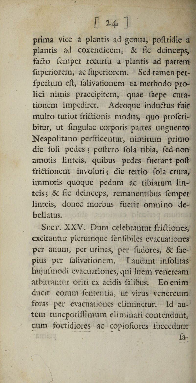[ ] prima vice a plantis ad genua, poftridie a plantis ad coxendicem* & fic deinceps, fa&o femper recurfu a plantis ad partem fuperiorem, ac fuperiorem. Sed tamen per- fpeftum eft, falivationem ca methodo pro- lici nimis praecipitem, quae faepe cura¬ tionem impediret. Adeoque indu&us fuit multo tutior fri&ionis modus, quo proferi- bitur, ut Ungulae corporis partes unguento Neapolitano perfricentur, nimirum primo die loli pedes ; poftero fola tibia, fed non amotis linteis, quibus pedes fuerant poft fri&ionem involuti; die tertio fola crura, immotis quoque pedum ac tibiarum lin¬ teis; 6c fic deinceps, remanentibus femper linteis, donec morbus fuerit omnino de¬ bellatus. Sect. XXV. Dum celebrantur fri&ioncs, excitantur plerumque fenfibiies evacuationes per anum, per urinas, per fudores, & fae- pius per falivationem. Laudant infolitas hujufmodi evacuationes, qui luem vencream arbitrantur oriri ex acidis falibus. Eo enim ducit eorum fententia, ut virus Venereum foras per evacuationes eliminetur. Id au¬ tem tuncpotillimum eliminari contendunt, cum foetidiores ac copiofiores fuccedunt fa- *