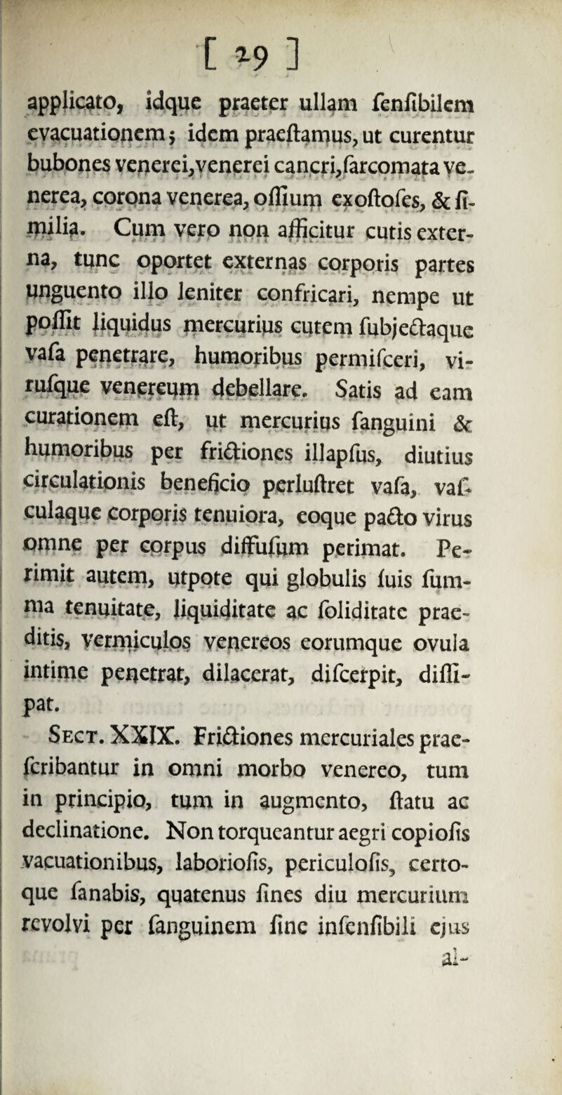 P' -09] applicato, idquc praeter ullam fenfibilem evacuationem 5 idem praeftamus, ut curentur bubones venerei, venerei cancri,farcomata ve. nerea, corona venerea, offium exoftofes, & fi- cutis exter¬ na, tunc oportet externas corporis partes unguento illo leniter confricari, nempe ut poffit liquidus mercurius cutem fubjedaque vafa penetrare, humoribus permifeeri, vi- rufque venereum debellare. Satis ad eam curationem eft, ut mercurius fanguini & humoribus per fridiones illapfus, diutius circulationis beneficio perluftret vafa, vaf- culaque corporis tenuiora, eoque pado virus omne per corpus diffufum perimat. Pe* rimit autem, utpote qui globulis luis fiim- ma tenuitate, liquiditate ac foliditate prae¬ ditis, vermiculos venereos eorumque ovula intime penetrat, dilacerat, difeerpit, diffi* pat. Sect. XXIX. Fridiones mercuriales prae- feribantur in omni morbo venereo, tum in principio, tum in augmento, ftatu ac declinatione. Non torqueantur aegri copiolis vacuationibus, laboriofis, periculofis, certo- que fanabis, quatenus fines diu mercurium revolvi per fanguinem fine infenfibili ejus