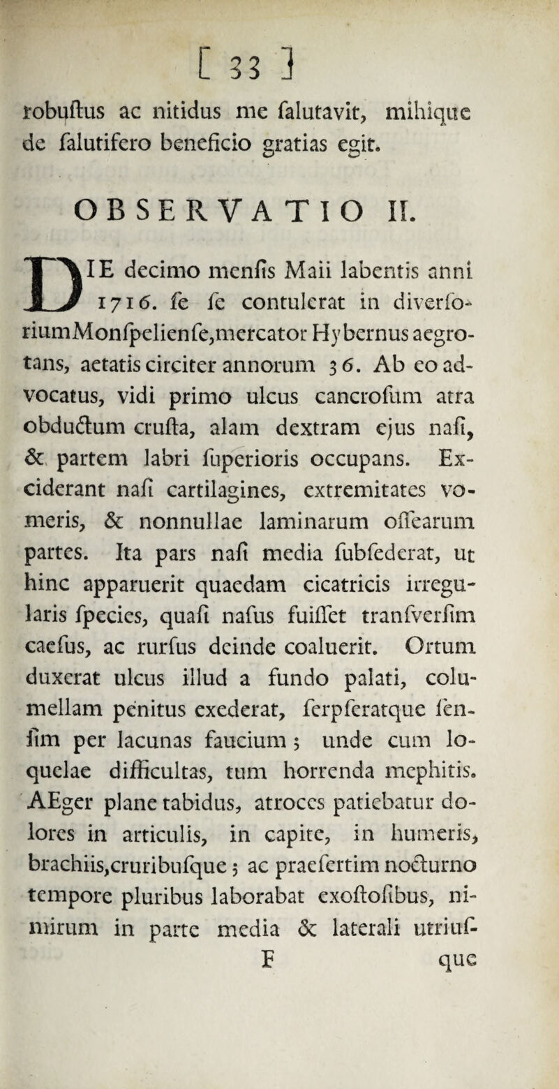 robuftus ac nitidus me falutavit, mihiquc de falutifero beneficio gratias egit. OBSERVATIO II. IE decimo menfis Maii labentis anni 1 J 1716. fe fe contulerat in diverto- riumMonfpelienfe,mercator Hy bernus aegro¬ tans, aetatis circiter annorum 3 6. Ab eo ad¬ vocatus, vidi primo ulcus cancrofum atra obduftum crufta, alam dextram ejus nafi, & partem labri fuperioris occupans. Ex¬ ciderant nafi cartilagines, extremitates vo¬ meris, & nonnullae laminarum offearum partes. Ita pars nafi media fubfedcrat, ut hinc apparuerit quaedam cicatricis irregu¬ laris fpecies, quafi nafus fuifiet tranfverfim caefus, ac rurfus deinde coaluerit. Ortum duxerat ulcus illud a fundo palati, colu¬ mellam penitus exederat, ferpferatque fien- fim per lacunas faucium 5 unde cum lo¬ quelae difficultas, tum horrenda mephitis. AEger plane tabidus, atroces patiebatur do¬ lores in articulis, in capite, in humeris, brachiis,cruribulque; ac praefertim nocturno tempore pluribus laborabat exollofibus, ni¬ mirum in parte media <3e laterali utriuf- que